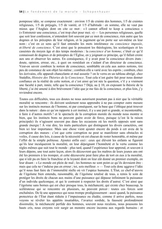 54 | L e f o n d e m e n t d e l a m o r a l e - S c h o p e n h a u e r

pompeuse idée, se compose exactement : environ 1/5 de crainte des hommes, 1/5 de craintes
religieuses, 1/5 de préjugés, 1/5 de vanité, et 1/5 d’habitude : en somme, elle ne vaut pas
mieux que l’Anglais dont on cite ce mot : « I cannot afford to keep a conscience. »
(« Entretenir une conscience, c’est trop cher pour moi. ») — Les personnes religieuses, quelle
que soit leur confession, n’entendent fort souvent par ce mot de conscience, rien autre que les
dogmes et les préceptes de leur religion, et le jugement qu’on porte sur soi-même en leur
nom : c’est en ce sens qu’il faut entendre les mots intolérance ou conscience imposée,
et liberté de conscience. C’est ainsi que le pensaient les théologiens, les scolastiques et les
casuistes du moyen âge et des temps modernes : la conscience d’un homme, c’était ce qu’il
connaissait de dogmes et de préceptes de l’Église, en y joignant ce principe, qu’il fallait croire
aux uns et observer les autres. En conséquence, il y avait pour la conscience divers états :
doute, opinion, erreur, etc., à quoi on remédiait en s’aidant d’un directeur de conscience.
Veut-on savoir combien la notion de conscience, semblable en cela aux autres notions, tire
peu de constance de son objet lui-même ; combien elle a varié avec les esprits ; combien, chez
les écrivains, elle apparaît chancelante et mal assurée ? on le verra en un tableau abrégé, chez
Staüdlin, Histoire des Théories de la Conscience. Tout cela n’est guère fait pour nous donner
confiance en la réalité de cette notion, et c’est ainsi qu’est née la question, s’il y a vraiment
une faculté à part, innée, telle que la conscience ? Déjà, au § 10, en exposant la théorie de la
liberté, j’ai été amené à dire brièvement l’idée que je me fais de la conscience, et plus loin, j’y
reviendrai encore.
Toutes ces difficultés, tous ces doutes ne nous autorisent pourtant pas à nier que la véritable
moralité se rencontre : ils doivent seulement nous apprendre à ne pas compter outre mesure
sur les instincts moraux de l’homme, ni par conséquent, sur la base que l’éthique peut trouver
dans la nature : dans ce qu’on rapporte à cet instinct, il y a une part si grande, si incontestable,
à faire à d’autres motifs ! et le spectacle de la corruption morale du monde nous montre si
bien, que les instincts bons ne peuvent guère avoir de force, puisque (c’est là la raison
principale) ils n’agissent souvent pas dans les occasions où les motifs opposés sont sans
grande énergie ! À vrai dire, les traits particuliers qui distinguent les divers caractères, ont
bien ici leur importance. Mais une chose vient ajouter encore du poids à cet aveu de la
corruption des mœurs : c’est que cette corruption ne peut se manifester sans obstacles ni
voiles, il cause des lois, à cause de la nécessité où est chacun de rester honorable, et même par
l’effet de la simple politesse. Ajoutez enfin ceci : ceux qui élèvent les enfants se figurent
qu’ils leur inculqueront la moralité, en leur dépeignant l’honnêteté et la vertu comme les
règles mêmes que suit tout le monde : plus tard, quand l’expérience leur apprend, et souvent à
leurs dépens, une tout autre leçon, alors ils découvrent que les maîtres de leurs jeunes ans ont
été les premiers à les tromper, et cette découverte peut faire plus de tort en eux à la moralité,
que n’eût pu en faire la franchise et la loyauté dont on leur eût donné un premier exemple, en
leur disant : « Le monde est plein de mal ; les hommes ne sont point ce qu’ils devraient être :
mais que cela ne t’induise pas en erreur ; toi, sois meilleur. » — Tout cela donc aggrave l’idée
qu’il nous faut faire de l’immoralité réelle où vit l’espèce humaine. L’État, ce chef-d’œuvre
de l’égoïsme bien entendu, raisonnable, de l’égoïsme totalisé de tous, a remis le soin de
protéger les droits de chacun aux mains d’une puissance qui dépasse infiniment la puissance
d’un individu quelconque, et qui le contraint à respecter les droits d’autrui. C’est ainsi que
l’égoïsme sans bornes qui est chez presque tous, la méchanceté, qui existe chez beaucoup, la
scélératesse qui se rencontre en plusieurs, ne peuvent percer : toutes ces forces sont
enchaînées. De là une apparence qui nous trompe prodigieusement : aussi quand, la puissance
protectrice de l’État étant réduite à l’impuissance ou éludée, comme il arrive parfois, nous
voyons se révéler les appétits insatiables, l’avarice sordide, la fausseté profondément
dissimulée, la méchanceté perfide des hommes, souvent nous reculons, nous poussons les
hauts cris, nous croyons voir surgir un monstre encore inconnu aux regards humains : et

 