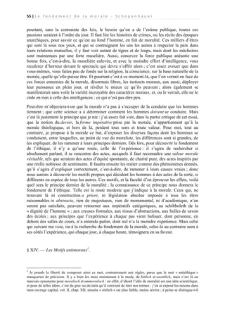 55 | L e f o n d e m e n t d e l a m o r a l e - S c h o p e n h a u e r

pourtant, sans la contrainte des lois, le besoin qu’on a de l’estime publique, toutes ces
passions seraient à l’ordre du jour. Il faut lire les histoires de crimes, ou les récits des époques
anarchiques, pour savoir ce qu’est au fond l’homme, en fait de moralité. Ces milliers d’êtres
qui sont là sous nos yeux, et qui se contraignent les uns les autres à respecter la paix dans
leurs relations mutuelles, il y faut voir autant de tigres et de loups, mais dont les mâchoires
sont maintenues par une forte muselière. Aussi, concevez la force publique anéantie une
bonne fois, c’est-à-dire, la muselière enlevée, et avec le moindre effort d’intelligence, vous
reculerez d’horreur devant le spectacle qui devra s’offrir alors ; c’est assez avouer que dans
vous-mêmes, vous faites peu de fonds sur la religion, la conscience, sur la base naturelle de la
morale, quelle qu’elle puisse être. Et pourtant c’est à ce moment-là, que l’on verrait en face de
ces forces ennemies de la morale, désormais libres, les instincts moraux, eux aussi, déployer
leur puissance en plein jour, et révéler le mieux ce qu’ils peuvent ; alors également se
manifesterait sans voile la variété incroyable des caractères moraux, et, ou le verrait, elle ne le
cède en rien à celle des intelligences : ce qui n’est pas dire peu.
Peut-être m’objectera-t-on que la morale n’a pas à s’occuper de la conduite que les hommes
tiennent ; que cette science a à déterminer comment les hommes doivent se conduire. Mais
c’est là justement le principe que je nie : j’ai assez fait voir, dans la partie critique de cet essai,
que la notion du devoir, la forme impérative prise par la morale, n’appartiennent qu’à la
morale théologique, et hors de là, perdent tous sens et toute valeur. Pour moi, tout au
contraire, je propose à la morale ce but, d’exposer les diverses façons dont les hommes se
conduisent, entre lesquelles, au point de vue du moraliste, les différences sont si grandes, de
les expliquer, de les ramener à leurs principes derniers. Dès lors, pour découvrir le fondement
de l’éthique, il n’y a qu’une route, celle de l’expérience : il s’agira de rechercher si
absolument parlant, il se rencontre des actes, auxquels il faut reconnaître une valeur morale
véritable, tels que seraient des actes d’équité spontanée, de charité pure, des actes inspirés par
une réelle noblesse de sentiments. Il faudra ensuite les traiter comme des phénomènes donnés,
qu’il s’agira d’expliquer correctement, c’est-à-dire, de ramener à leurs causes vraies ; donc
nous aurons à découvrir les motifs propres qui décident les hommes à des actes de la sorte, si
différents en espèce de tous les autres. Ces motifs, et la faculté d’en éprouver les effets, voilà
quel sera le principe dernier de la moralité ; la connaissance de ce principe nous donnera le
fondement de l’éthique. Telle est la route modeste que j’indique à la morale. Ceux qui, ne
trouvant là ni construction a priori, ni législation absolue imposée à tous les êtres
raisonnables in abstracto, rien de majestueux, rien de monumental, ni d’académique, n’en
seront pas satisfaits, peuvent retourner aux impératifs catégoriques, au schibboleth de la
« dignité de l’homme » ; aux creuses formules, aux tissus d’abstractions, aux bulles de savon
des écoles ; aux principes que l’expérience à chaque pas vient bafouer, dont personne, en
dehors des salles de cours, n’a entendu parler, dont nul n’a la moindre expérience. Mais celui
qui suivant ma voie, ira à la recherche du fondement de la morale, celui-là au contraire aura à
ses côtés l’expérience, qui chaque jour, à chaque heure, témoignera en sa faveur.

§ XIV. — Les Motifs antimoraux1.

1

Je prends la liberté de composer ainsi ce mot, contrairement aux règles, parce que le mot « antiéthique »
manquerait de précision. Il y a bien les mots maintenant à la mode, de Sittlich et unsittlich, mais c’est là un
mauvais synonyme pour moralisch et ummoralisch : en effet, d’abord l’idée de moralité est une idée scientifique,
et pour de telles idées, c’est du grec ou du latin qu’il convient de tirer nos termes : j’en ai exposé les raisons dans
mon ouvrage capital, vol. II, chap. XII; ensuite « sittlich » est plus faible, moins sévère ; à peine se distingue-t-il

 