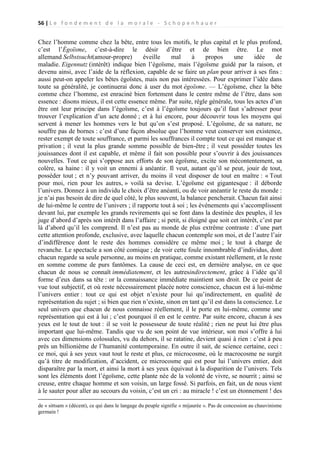 56 | L e f o n d e m e n t d e l a m o r a l e - S c h o p e n h a u e r

Chez l’homme comme chez la bête, entre tous les motifs, le plus capital et le plus profond,
c’est l’Égoïsme, c’est-à-dire le désir d’être et de bien être. Le mot
allemand Selbstsucht(amour-propre)
éveille
mal
à
propos
une
idée
de
maladie. Eigennutz (intérêt) indique bien l’égoïsme, mais l’égoïsme guidé par la raison, et
devenu ainsi, avec l’aide de la réflexion, capable de se faire un plan pour arriver à ses fins :
aussi peut-on appeler les bêtes égoïstes, mais non pas intéressées. Pour exprimer l’idée dans
toute sa généralité, je continuerai donc à user du mot égoïsme. — L’égoïsme, chez la bête
comme chez l’homme, est enraciné bien fortement dans le centre même de l’être, dans son
essence : disons mieux, il est cette essence même. Par suite, règle générale, tous les actes d’un
être ont leur principe dans l’égoïsme, c’est à l’égoïsme toujours qu’il faut s’adresser pour
trouver l’explication d’un acte donné ; et à lui encore, pour découvrir tous les moyens qui
servent à mener les hommes vers le but qu’on s’est proposé. L’égoïsme, de sa nature, ne
souffre pas de bornes : c’est d’une façon absolue que l’homme veut conserver son existence,
rester exempt de toute souffrance, et parmi les souffrances il compte tout ce qui est manque et
privation ; il veut la plus grande somme possible de bien-être ; il veut posséder toutes les
jouissances dont il est capable, et même il fait son possible pour s’ouvrir à des jouissances
nouvelles. Tout ce qui s’oppose aux efforts de son égoïsme, excite son mécontentement, sa
colère, sa haine : il y voit un ennemi à anéantir. Il veut, autant qu’il se peut, jouir de tout,
posséder tout ; et n’y pouvant arriver, du moins il veut disposer de tout en maître : « Tout
pour moi, rien pour les autres, » voilà sa devise. L’égoïsme est gigantesque : il déborde
l’univers. Donnez à un individu le choix d’être anéanti, ou de voir anéantir le reste du monde :
je n’ai pas besoin de dire de quel côté, le plus souvent, la balance pencherait. Chacun fait ainsi
de lui-même le centre de l’univers ; il rapporte tout à soi ; les événements qui s’accomplissent
devant lui, par exemple les grands revirements qui se font dans la destinée des peuples, il les
juge d’abord d’après son intérêt dans l’affaire ; si petit, si éloigné que soit cet intérêt, c’est par
là d’abord qu’il les comprend. Il n’est pas au monde de plus extrême contraste : d’une part
cette attention profonde, exclusive, avec laquelle chacun contemple son moi, et de l’autre l’air
d’indifférence dont le reste des hommes considère ce même moi ; le tout à charge de
revanche. Le spectacle a son côté comique ; de voir cette foule innombrable d’individus, dont
chacun regarde sa seule personne, au moins en pratique, comme existant réellement, et le reste
en somme comme de purs fantômes. La cause de ceci est, en dernière analyse, en ce que
chacun de nous se connaît immédiatement, et les autresindirectement, grâce à l’idée qu’il
forme d’eux dans sa tête : or la connaissance immédiate maintient son droit. De ce point de
vue tout subjectif, et où reste nécessairement placée notre conscience, chacun est à lui-même
l’univers entier : tout ce qui est objet n’existe pour lui qu’indirectement, en qualité de
représentation du sujet ; si bien que rien n’existe, sinon en tant qu’il est dans la conscience. Le
seul univers que chacun de nous connaisse réellement, il le porte en lui-même, comme une
représentation qui est à lui ; c’est pourquoi il en est le centre. Par suite encore, chacun à ses
yeux est le tout de tout : il se voit le possesseur de toute réalité ; rien ne peut lui être plus
important que lui-même. Tandis que vu de son point de vue intérieur, son moi s’offre à lui
avec ces dimensions colossales, vu du dehors, il se ratatine, devient quasi à rien : c’est à peu
près un billionième de l’humanité contemporaine. En outre il sait, de science certaine, ceci :
ce moi, qui à ses yeux vaut tout le reste et plus, ce microcosme, où le macrocosme ne surgit
qu’à titre de modification, d’accident, ce microcosme qui est pour lui l’univers entier, doit
disparaître par la mort, et ainsi la mort à ses yeux équivaut à la disparition de l’univers. Tels
sont les éléments dont l’égoïsme, cette plante née de la volonté de vivre, se nourrit ; ainsi se
creuse, entre chaque homme et son voisin, un large fossé. Si parfois, en fait, un de nous vient
à le sauter pour aller au secours du voisin, c’est un cri : au miracle ! c’est un étonnement ! des
de « sittsam » (décent), ce qui dans le langage du peuple signifie « mijaurée ». Pas de concession au chauvinisme
germain !

 