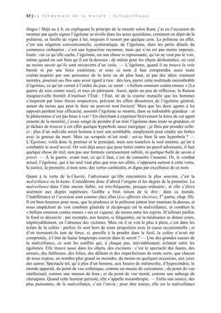 57 | L e f o n d e m e n t d e l a m o r a l e - S c h o p e n h a u e r

éloges ! Déjà au § 8, en expliquant le principe de la morale selon Kant, j’ai eu l’occasion de
montrer par quels signes l’égoïsme se révèle dans les actes quotidiens, comment en dépit de la
politesse, sa feuille de vigne à lui, toujours il ressort par quelque coin. La politesse en effet,
c’est une négation conventionnelle, systématique, de l’égoïsme, dans les petits détails du
commerce ordinaires ; c’est une hypocrisie reconnue, mais qui n’en est pas moins imposée,
louée : car ce qu’elle cache, l’égoïsme, est une chose si repoussante, qu’on ne veut pas le voir,
même quand on sait bien qu’il est là-dessous ; de même pour les objets déshonnêtes, on veut
au moins savoir qu’ils sont recouverts d’un voile. — L’égoïsme, quand il ne trouve la voie
barrée ni par une force extérieure, et sous ce nom il faut comprendre aussi toute
crainte inspirée par une puissance de la terre ou de plus haut, ni par des idées vraiment
morales, poursuit ses fins sans avoir égard à rien : dès lors, parmi cette multitude innombrable
d’égoïstes, ce qu’on verrait à l’ordre du jour, ce serait : « bellum omnium contra omnes » [La
guerre de tous contre tous], et tous en pâtiraient. Aussi, après un peu de réflexion, la Raison
imagine-t-elle bientôt d’instituer l’État : l’État, né de la crainte mutuelle que les hommes
s’inspirent par leurs forces respectives, prévient les effets désastreux de l’égoïsme général,
autant du moins que peut le faire un pouvoir tout limitatif. Mais que les deux agents à lui
opposés perdent leur efficacité, aussitôt l’égoïsme se montre, dans sa redoutable grandeur : et
le phénomène n’est pas beau à voir ! En cherchant à exprimer brièvement la force de cet agent
ennemi de la moralité, j’avais songé de peindre d’un trait l’égoïsme dans toute sa grandeur, et
je tâchais de trouver à cet effet quelque hyperbole assez énergique ; je finis par prendre celleci : plus d’un individu serait homme à tuer son semblable, simplement pour oindre ses bottes
avec la graisse du mort. Mais un scrupule m’est resté : est-ce bien là une hyperbole ? —
L’Égoïsme, voilà donc le premier et le principal, mais non toutefois le seul ennemi, qu’ait à
combattre le motif moral. On voit déjà assez que pour lutter contre un pareil adversaire, il faut
quelque chose de réel, non pas une formule curieusement subtile, ni quelque bulle de savon à
priori. — À la guerre, avant tout, ce qu’il faut, c’est de connaitre l’ennemi. Or, le combat
actuel, l’égoïsme, qui à lui seul vaut plus que tous ses alliés, s’opposera surtout à cette vertu,
la justice, la première, à mon sens, des vertus cardinales, et digne par excellence de ce nom.
Quant à la vertu de la Charité, l’adversaire qu’elle rencontrera le plus souvent, c’est la
malveillance ou la haine. Considérons donc d’abord l’origine et les degrés de la première. La
malveillance dans l’état encore faible, est très-fréquente, presque ordinaire ; et elle s’élève
aisément aux degrés supérieurs. Goëthe a bien raison de le dire : dans ce monde,
l’indifférence et l’aversion sont comme chez elles (Les affinités électives, Ire partie, chap. III).
Il est bien heureux pour nous, que la prudence et la politesse jettent leur manteau là-dessus, et
nous empêchent de voir combien générale et réciproque est la malveillance, et combien le
« bellum omnium contra omnes » est en vigueur, du moins entre les esprits. D’ailleurs parfois
le fond se découvre : par exemple, aux heures, si fréquentes, où la médisance se donne cours,
impitoyablement, en l’absence des victimes. Mais où il se voit le plus à plein, c’est dans les
éclats de la colère : parfois ils sont hors de toute proportion avec la cause occasionnelle ; et
d’où tireraient-ils tant de force, si, pareille à la poudre dans le fusil, la colère n’avait été
comprimée, à l’état de haine longtemps couvée dans le secret ? — Une des grandes causes de
la malveillance, ce sont les conflits qui, à chaque pas, inévitablement, éclatent entre les
égoïsmes. Elle trouve aussi dans les objets, des excitants : c’est le spectacle des fautes, des
erreurs, des faiblesses, des folies, des défauts et des imperfections de toute sorte, que chacun
de nous expose, en nombre plus grand ou moindre, du moins en quelques occasions, aux yeux
des autres. Spectacle tel, qu’à plus d’un homme, aux heures de mélancolie, d’hypocondrie, le
monde apparaît, du point de vue esthétique, comme un musée de caricatures ; du point de vue
intellectuel, comme une maison de fous ; et du point de vue moral, comme une auberge de
chenapans. Quand cette humeur persiste, elle s’appelle misanthropie. — Enfin une source, des
plus puissantes, de la malveillance, c’est l’envie ; pour dire mieux, elle est la malveillance

 
