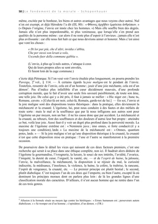 58 | L e f o n d e m e n t d e l a m o r a l e - S c h o p e n h a u e r

même, excitée par le bonheur, les biens et autres avantages que nous voyons chez autrui. Nul
n’en est exempt, et déjà Hérodote l’a dit (III, 80) : « Φθονος ἀρχῆθεν ἐμφύεται ἀνθρώπων. »
(« Depuis l’origine, l’envie est innée chez les hommes. ») Mais elle souffre bien des degrés.
Jamais elle n’est plus impardonnable, ni plus venimeuse, que lorsqu’elle s’en prend aux
qualités de la personne même : car alors il ne reste plus d’espoir à l’envieux ; jamais elle n’est
plus avilissante : car elle nous fait haïr ce que nous devrions aimer et honorer. Mais c’est ainsi
que vont les choses :
« Di lor par più, che d’altri, invidia s’abbia,
Che per stessi son levati a volo,
Uscendo fuor della commune gabbia ».
(L’envie, à plus qu’à nuls autres, s’attaque à ceux
Qui de leurs propres ailes se sont envolés,
Et fuient loin de la cage commune.)
s’écrie déjà Pétrarque. Si l’on veut voir l’envie étudiée plus longuement, on pourra prendre les
Parerga, 2e vol., § 114. — À certains égards la joie maligne est le pendant de l’envie.
Toutefois, ressentir de l’envie, cela est d’un homme ; jouir d’une joie méchante, cela est d’un
démon1. Pas d’indice plus infaillible d’un cœur décidément mauvais, d’une profonde
corruption morale, que le fait d’avoir une seule fois savouré paisiblement, de toute son âme,
une telle joie. De celui qui y a été pris, il faut à jamais se méfier : « Hic niger est ; hunc tu,
Romane, caveto. » [Celui-là est noir, celui-là, Romain, garde-toi de lui.] — En soi, l’envie et
la joie maligne sont des dispositions toutes théoriques : dans la pratique, elles deviennent la
méchanceté et la cruauté. L’égoïsme, lui, peut nous conduire à des fautes et des méfaits de
toute sorte : mais le mal et la souffrance que par là nous infligeons aux autres sont pour
l’égoïsme un pur moyen, non un but : il ne les cause donc que par accident. La méchanceté et
la cruauté, au rebours, font des souffrances et des douleurs d’autrui leur but propre : atteindre
ce but, voilà leur joie. Aussi faut-il y voir un degré plus profond dans la perversité morale. La
maxime de l’égoïsme extrême est : « Neminem juva ; imo onnes, si forte conducit (il y a
toujours une condition), læde. » La maxime de la méchanceté est : « Omnes, quantum
potes, læde. » — Si la joie maligne n’est qu’une disposition théorique à la cruauté, la cruauté
n’est que cette disposition mise en pratique : l’une et l’autre se manifesteront à la première
occasion.
De poursuivre dans le détail les vices qui naissent de ces deux facteurs premiers, c’est une
recherche qui serait à sa place dans une éthique complète, non ici. Il faudrait alors déduire de
l’égoïsme la gourmandise, l’ivrognerie, la luxure, le souci de nos intérêts, l’avidité, l’avarice,
l’iniquité, la dureté de cœur, l’orgueil, la vanité, etc. — et de l’esprit de haine, la jalousie,
l’envie, la malveillance, la méchanceté, la disposition à se réjouir du mal, la curiosité
indiscrète, la médisance, l’insolence, la violence, la haine, la colère, la traîtrise, la rancune,
l’esprit de vengeance, la cruauté, etc. — Le premier principe est plutôt bestial ; le second,
plutôt diabolique. C’est toujours l’un de ces deux qui l’emporte, ou bien l’autre, excepté là où
dominent les principes moraux dont on parlera plus loin : de là les grandes lignes d’une
classification morale des caractères. D’ailleurs, il n’est aucun homme qui ne rentre dans l’un
de ces trois genres.

1

Allusion à la formule située au moyen âge contre les hérétiques : « Errare humanum est ; perseverare autem
diabolicum. » « Se tromper est d’un homme ; s’opiniâtrer, d’un démon. » (TR.)

 