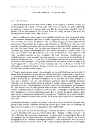 6|Le fondement de la morale - Schopenhauer

CHAPITRE PREMIER : INTRODUCTION

§ 1. — Le Problème
La Société Royale Hollandaise de Haarlem, en 1810, mit au concours la question suivante, qui
fut résolue par J.C.F. Meister : « Pourquoi les philosophes ont-ils entre eux de tels différends
au sujet des principes de la morale, tandis que dans les conséquences, quand il s’agit de
déduire de leurs principes nos devoirs, ils sont d’accord ? » Cette question n’était qu’un jeu,
en comparaison de notre tâche à nous. En effet :
1. Dans le problème que nous propose aujourd’hui la Société Royale, il ne s’agit pas de moins
que du véritable fondement objectif de la morale, et par suite aussi de la moralité. C’est par
une Académie qu’il nous est proposé : une Académie ne peut pas nous demander de
poursuivre un but pratique, de composer une exhortation à l’honnêteté et à la vertu, toute
appuyée sur quelques-uns de ces principes, dont on met en lumière les côtés spéciaux et dont
on voile les côtés faibles : ces façons-là sont bonnes pour les traités populaires. Une
Académie, elle, ignore les intérêts pratiques, et ne connaît que ceux de la science : ce qu’il lui
faut, c’est un exposé tout philosophique, c’est-à-dire indépendant de toute loi positive, de
toute hypothèse gratuite, et par conséquent de toute hypostase métaphysique ou
mythologique, un exposé impartial, sans faux ornement, et comme nu, du principe dernier de
la droite manière de vivre. — Or un seul fait suffira pour montrer dans toute son étendue la
difficulté d’un tel problème : c’est que non seulement les philosophes de tous les temps et de
tous les pays ont usé leurs dents à vouloir l’entamer, mais tous les dieux, de l’Orient et de
l’Occident, lui doivent l’existence. Si donc cette fois on en vient à bout, certes la Société
Royale n’aura pas à regretter son argent.
2. Voici un autre embarras auquel est exposé celui qui cherche le fondement de la morale : il
risque de paraître bouleverser une partie de l’édifice, qui ruinée entraînerait à sa suite le tout.
La question pratique ici tient de si près à la question théorique, qu’avec les intentions les plus
pures il aura du mal à ne pas se laisser emporter par son zèle dans un domaine étranger. Ce
n’est pas le premier venu qui saura distinguer clairement entre la recherche purement
théorique, libre de tous intérêts, même de ceux de la morale pratique, et dont l’unique objet
est la vérité en soi, et les entreprises d’un esprit frivole contre les convictions les plus saintes
de l’âme. Si donc il est une chose que l’on doive avoir sans cesse devant les yeux, pour mettre
la main à une telle œuvre, c’est que nous sommes ici dans le lieu le plus éloigné possible de la
place publique où les hommes, dans la poussière, dans le tumulte, travaillent, s’agitent ; dans
cette retraite profondément silencieuse, le sanctuaire de l’Académie, où ne saurait pénétrer
aucun bruit du dehors, où nulle autre divinité n’a de statue, que la seule Vérité, majestueuse,
toute nue.
De ces deux prémisses je conclus, d’abord qu’il faut me permettre une entière franchise, sans
parler de mon droit de tout mettre en question ; ensuite que si, même dans ces conditions, je
réussis à faire un peu de bonne besogne, ce sera déjà bien travaillé.
Mais je n’en ai pas fini avec les difficultés qui se dressent devant moi. En voici une nouvelle :
ce que la Société Royale demande, c’est le fondement de l’éthique, considéré isolément et en
soi, et démontré dans une courte monographie : la question doit être examinée en dehors de
tout rapport avec un système particulier de philosophie ; il en faut laisser de côté la partie
métaphysique. Cette condition ne rend pas seulement la tâche plus malaisée, elle me réduit à
la laisser inachevée. Christian Wolff a dit : « Pour dissiper les ténèbres de la philosophie

 