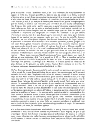 60 | L e f o n d e m e n t d e l a m o r a l e - S c h o p e n h a u e r

pour en décider : ce que l’expérience saisit, c’est l’acte seulement ; les motifs échappent au
regard : il reste donc toujours possible que dans un acte de justice ou de bonté, un motif
d’égoïsme ait eu sa part. Je ne me permettrai pas de recourir à un procédé qui n’est pas loyal,
d’aller, dans une étude de théorie, m’adresser à la conscience du lecteur et la charger de tout.
Mais à ce que je crois, il y a bien peu d’hommes pour douter du fait, pour n’avoir pas éprouvé
par eux-mêmes, au point de s’en convaincre, que souvent on est juste à cette seule et unique
fin, de ne pas faire tort à autrui ; qu’il y a des gens en qui c’est comme un principe inné, de
faire à chacun son droit, qui par suite ne touchent jamais à ce qui revient à autrui ; qui ne
songent pas à leur intérêt sans plus, mais ont en même temps égard aux droits des autres ; qui
acceptant la réciprocité des obligations, ne veillent pas seulement à ce que chacun
s’acquitte de son dû, mais à ce que chacun reçoive aussi son dû ; cela parce qu’en hommes
justes, ils ne veulent pas que personne perde avec eux. Ce sont les véritables hommes
d’honneur, les rares Æqui (justes) dispersés dans la foule innombrable des Iniqui (injustes).
Cependant il se rencontre de ces hommes. On m’accordera également, je pense, que plus d’un
sait aider, donner, prêter, renoncer à une créance, sans que dans son cœur on puisse trouver
une autre pensée sinon de venir en aide à tel individu dont il voit la détresse. Arnold von
Winkelried, alors qu’il s’écrie : « En avant ! mes bons confédérés, ayez soin de ma femme et
de mes enfants », en attirant à lui tout ce qu’il peut saisir dans ses deux bras de piques
ennemies, Winkelried eut-il alors une pensée d’intérêt ? Le croie qui pourra. Pour moi, je ne
saurais. — Quant à des exemples d’équité spontanée, qu’on ne saurait récuser sans esprit de
chicane et sans obstination, déjà j’en ai signalé au § 13. — Mais si toutefois quelqu’un
persistait à me nier la réalité d’actes pareils, dès lors à ses yeux, la morale serait une science
sans objet réel, pareille à l’Astrologie et à l’Alchimie ; et ce serait perdre son temps que de
plus disputer sur les principes de cette science. J’aurais donc à rompre ici avec lui. Je
m’adresse maintenant à ceux qui admettent la réalité de ces faits.
Il n’y a donc que les actes du genre dont j’ai parlé, auxquels on reconnaisse proprement une
valeur morale. Le propre, la caractéristique de ces actes, c’est, croyons-nous, qu’ils excluent
cet ordre de motifs, dont s’inspirent tous les actes des hommes, les motifs d’intérêt, au sens
large du mot. Ainsi il suffit d’un motif intéressé qu’on découvre derrière un acte, s’il a agi
seul, pour enlever à l’acte toute sa valeur morale, et s’il n’a été que secondaire, pour le
ravaler. Donc l’absence de tout motif égoïste, voilà le critérium de l’acte qui a une valeur
morale. On pourrait bien objecter, que les actes de pure méchanceté, de pure cruauté, sont eux
aussi désintéressés : mais il est clair qu’il ne peut s’agir de ces actes ici, puisqu’ils sont
l’opposé même des actes en question. Si cependant on tient à une définition rigoureuse, on n’a
qu’à excepter expressément ces actions, à l’aide de ce caractère, qui leur est essentiel, d’avoir
pour but la souffrance d’autrui. — Un autre caractère tout intime, dès lors moins évident, des
actes revêtus d’une valeur morale, c’est de laisser après eux en nous un contentement qu’on
nomme l’approbation de la conscience ; tandis qu’aux actes contraires d’injustice et
d’insensibilité, et plus encore à ceux de méchanceté et de cruauté, répond un jugement tout
contraire, prononcé en nous et sur nous. Enfin un caractère secondaire et accidentel, c’est
encore que les actions du premier genre provoquent l’approbation et le respect des spectateurs
désintéressés ; les autres, les sentiments opposés.
Ces actions moralement bonnes étant ainsi définies, et nous y étant accordées pour réelles,
maintenant il nous faut les traiter comme un phénomène à nous proposé, et qu’il s’agit
d’expliquer ; donc il faut chercher ce qui peut pousser les hommes à des actes de la sorte ; si
nous venons à bout de cette recherche, nous aurons nécessairement mis au jour les véritables
motifs moraux, et comme c’est sur ces motifs que doit s’appuyer tout éthique, notre problème
sera résolu.

 