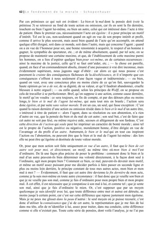 62 | L e f o n d e m e n t d e l a m o r a l e - S c h o p e n h a u e r

Par ces prémisses ce qui suit est évident : Le bien et le mal dont la pensée doit (voir la
prémisse 3) se retrouver au fond de toute action ou omission, car ils en sont la fin dernière,
touchent ou bien l’agent lui-même, ou bien un autre, celui qui est intéressé dans l’acte à titre
de patient. Dans le premier cas, nécessairement l’acte est égoïste : il a pour principe un motif
d’intérêt. Tel est le cas, non-seulement quand on agit en vue de son propre intérêt et profit,
comme il arrive le plus souvent, mais aussi bien quand de l’acte qu’on accomplit, on attend
quelque effet éloigné, soit dans ce monde, soit dans l’autre, mais qui concerne l’agent ; quand
on a en vue de l’honneur pour soi, une bonne renommée à acquérir, le respect d’un homme à
gagner, la sympathie du spectateur, etc. ; et de même absolument, quand, par tel acte, on se
propose de maintenir une certaine maxime, et que, de l’établissement de cette maxime parmi
les hommes, on a lieu d’espérer quelque bien pour soi-même, en de certaines occurrences :
ainsi la maxime de la justice, celle qu’il se faut entr’aider, etc. ; — la chose est pareille,
quand, en face d’un commandement absolu, émané d’une puissance à vrai dire inconnue, mais
évidemment supérieure, nous jugeons sage d’obéir : car alors ce qui nous pousse c’est
purement la crainte des conséquences fâcheuses de la désobéissance, et il n’importe que ces
conséquences s’offrent à nous seulement d’une façon vague et indéterminée ; — ou bien,
quand on veut, avec une conscience plus ou moins claire de ce qu’on fait, sauvegarder la
haute opinion qu’on a de soi, de sa dignité, de sa valeur, et qu’il faudrait abandonner, cruelle
blessure à notre orgueil ; — ou enfin quand, selon les principes de Wolff, on se propose en
cela de travailler à se perfectionner. Bref, qu’on suppose à une action, comme cause dernière,
le motif qu’on voudra : ce sera toujours, en fin de compte, et par des détours plus ou moins
longs, le bien et le mal de l’agent lui-même, qui aura tout mis en branle ; l’action sera
donc égoïste, et par suite sans valeur morale. Il est un cas, un seul, qui fasse exception : C’est
quand la raison dernière d’une action ou omission réside dans le bien et le mal d’un autre être,
« intéressé à titre de patient » : alors l’agent, dans sa résolution ou son abstention, n’a rien
d’autre en vue, que la pensée du bien et du mal de cet autre ; son seul but, c’est de faire que
cet autre ne soit pas lésé, ou même reçoive aide, secours et allégement de son fardeau. C’est
cette direction de l’action qui seule peut lui imprimer un caractère de bonté morale ; ainsi tel
est le propre de l’action, positive ou négative, moralement bonne, d’être dirigée en vue de
l’avantage et du profit d’un autre. Autrement, le bien et le mal qui en tout cas inspirent
l’action ou l’abstention, ne peuvent être que le bien et le mal de l’agent lui-même : dès lors
elle ne peut être qu’égoïste et destituée de toute valeur morale.
Or, pour que mon action soit faite uniquement en vue d’un autre, il faut que le bien de cet
autre soit pour moi, et directement, un motif, au même titre où mon bien à moi l’est
d’ordinaire. De là une façon plus précise de poser le problème : comment donc le bien et le
mal d’un autre peuvent-ils bien déterminer ma volonté directement, à la façon dont seul à
l’ordinaire, agit mon propre bien ? Comment ce bien, ce mal, peuvent-ils devenir mon motif,
et même un motif assez puissant pour me décider parfois à faire passer en seconde ligne et
plus ou moins loin derrière, le principe constant de tous mes autres actes, mon bien et mon
mal à moi ? — Évidemment, il faut que cet autre être devienne la fin dernière de mon acte,
comme je la suis moi-même en toute autre circonstance : il faut donc que je veuille son bien et
que je ne veuille pas son mal, comme je fais d’ordinaire pour mon propre bien et mon propre
mal. À cet effet, il est nécessaire que je compatisse à son mal à lui, et comme tel ; que je sente
son mal, ainsi que je fais d’ordinaire le mien. Or, c’est supposer que par un moyen
quelconque je suis identifié avec lui, que toute différence entre moi et autrui est détruite, au
moins jusqu’à certain point, car c’est sur cette différence que repose justement mon égoïsme.
Mais je ne peux me glisser dans la peau d’autrui : le seul moyen où je puisse recourir, c’est
donc d’utiliser la connaissance que j’ai de cet autre, la représentation que je me fais de lui
dans ma tête, afin de m’identifier à lui, assez pour traiter, dans ma conduite, cette différence
comme si elle n’existait pas. Toute cette série de pensées, dont voilà l’analyse, je ne l’ai pas

 