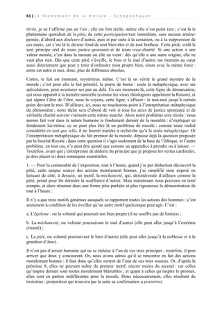 63 | L e f o n d e m e n t d e l a m o r a l e - S c h o p e n h a u e r

rêvée, je ne l’affirme pas en l’air ; elle est fort réelle, même elle n’est point rare ; c’est là le
phénomène quotidien de la pitié, de cette participation tout immédiate, sans aucune arrièrepensée, d’abord aux douleurs d’autrui, puis et par suite à la cessation, ou à la suppression de
ces maux, car c’est là le dernier fond de tout bien-être et de tout bonheur. Cette pitié, voilà le
seul principe réel de toute justice spontanée et de toute vraie charité. Si une action a une
valeur morale, c’est dans la mesure où elle en vient : dès qu’elle a une autre origine, elle ne
vaut plus rien. Dès que cette pitié s’éveille, le bien et le mal d’autrui me tiennent au cœur
aussi directement que peut y tenir d’ordinaire mon propre bien, sinon avec la même force :
entre cet autre et moi, donc, plus de différence absolue.
Certes, le fait est étonnant, mystérieux même. C’est là en vérité le grand mystère de la
morale ; c’est pour elle le fait primitif, la pierre de borne : seule la métaphysique, avec ses
spéculations, peut aventurer ses pas au delà. En ces moments-là, cette ligne de démarcation,
qui nous apparaît à la lumière naturelle (comme les vieux théologiens appelaient la Raison), et
qui sépare l’être de l’être, nous la voyons, cette ligne, s’effacer : le non-moi jusqu’à certain
point devient le moi. D’ailleurs, ici, nous ne toucherons point à l’interprétation métaphysique
du phénomène ; notre tâche sera d’abord de voir si tous les actes de justice spontanée et de
véritable charité suivent vraiment cette même marche. Alors notre problème sera résolu : nous
aurons fait voir dans la nature humaine le fondement dernier de la moralité : d’expliquer ce
fondement lui-même, ce ne peut plus être là un problème de morale : comme toute réalité
considérée en tant que telle, il ne fournit matière à recherche qu’à la seule métaphysique. Or
l’interprétation métaphysique du fait premier de la morale, dépasse déjà la question proposée
par la Société Royale ; dans cette question il s’agit seulement de la base de l’éthique, et l’autre
problème, en tout cas, n’y peut être ajouté que comme un appendice à prendre ou à laisser. —
Toutefois, avant que j’entreprenne de déduire du principe que je propose les vertus cardinales,
je dois placer ici deux remarques essentielles.
1. — Pour la commodité de l’exposition, tout à l’heure, quand j’ai par déduction découvert la
pitié, cette unique source des actions moralement bonnes, j’ai simplifié mon exposé en
laissant de côté, à dessein, un motif, la méchanceté, qui, désintéressée d’ailleurs comme la
pitié, prend pour fin dernière la souffrance d’autrui. Mais maintenant nous pouvons en tenir
compte, et alors résumer dans une forme plus parfaite et plus rigoureuse la démonstration de
tout à l’heure :
Il n’y a que trois motifs généraux auxquels se rapportent toutes les actions des hommes : c’est
seulement à condition de les éveiller qu’un autre motif quelconque peut agir. C’est :
a. L'égoïsme : ou la volonté qui poursuit son bien propre (il ne souffre pas de limites) ;
b. La méchanceté, ou volonté poursuivant le mal d’autrui (elle peut aller jusqu’à l’extrême
cruauté) ;
c. La pitié, ou volonté poursuivant le bien d’autrui (elle peut aller jusqu’à la noblesse et à la
grandeur d’âme).
Il n’est pas d’action humaine qui ne se réduise à l’un de ces trois principes ; toutefois, il peut
arriver que deux y concourent. Or, nous avons admis qu’il se rencontre en fait des actions
moralement bonnes : il faut donc qu’elles sortent de l’une de ces trois sources. Or, d’après la
prémisse 8, elles ne peuvent naître du premier motif, encore moins du second : car celles
qu’inspire dernier sont toutes moralement blâmables ; et quant à celles qu’inspire le premier,
elles sont en parties indifférentes pour la morale. Donc nécessairement, elles résultent du
troisième : proposition qui trouvera par la suite sa confirmation a posteriori.

 
