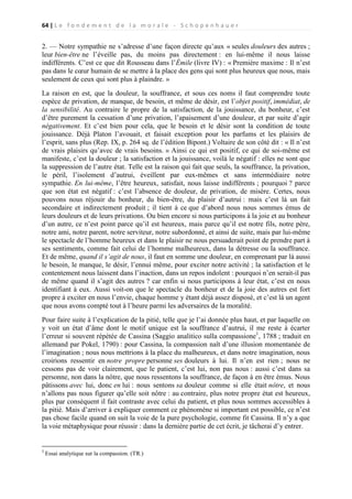 64 | L e f o n d e m e n t d e l a m o r a l e - S c h o p e n h a u e r

2. — Notre sympathie ne s’adresse d’une façon directe qu’aux « seules douleurs des autres ;
leur bien-être ne l’éveille pas, du moins pas directement : en lui-même il nous laisse
indifférents. C’est ce que dit Rousseau dans l’Émile (livre IV) : « Première maxime : Il n’est
pas dans le cœur humain de se mettre à la place des gens qui sont plus heureux que nous, mais
seulement de ceux qui sont plus à plaindre. »
La raison en est, que la douleur, la souffrance, et sous ces noms il faut comprendre toute
espèce de privation, de manque, de besoin, et même de désir, est l’objet positif, immédiat, de
la sensibilité. Au contraire le propre de la satisfaction, de la jouissance, du bonheur, c’est
d’être purement la cessation d’une privation, l’apaisement d’une douleur, et par suite d’agir
négativement. Et c’est bien pour cela, que le besoin et le désir sont la condition de toute
jouissance. Déjà Platon l’avouait, et faisait exception pour les parfums et les plaisirs de
l’esprit, sans plus (Rep. IX, p. 264 sq. de l’édition Bipont.) Voltaire de son côté dit : « Il n’est
de vrais plaisirs qu’avec de vrais besoins. » Ainsi ce qui est positif, ce qui de soi-même est
manifeste, c’est la douleur ; la satisfaction et la jouissance, voilà le négatif : elles ne sont que
la suppression de l’autre état. Telle est la raison qui fait que seuls, la souffrance, la privation,
le péril, l’isolement d’autrui, éveillent par eux-mêmes et sans intermédiaire notre
sympathie. En lui-même, l’être heureux, satisfait, nous laisse indifférents ; pourquoi ? parce
que son état est négatif : c’est l’absence de douleur, de privation, de misère. Certes, nous
pouvons nous réjouir du bonheur, du bien-être, du plaisir d’autrui : mais c’est là un fait
secondaire et indirectement produit ; il tient à ce que d’abord nous nous sommes émus de
leurs douleurs et de leurs privations. Ou bien encore si nous participons à la joie et au bonheur
d’un autre, ce n’est point parce qu’il est heureux, mais parce qu’il est notre fils, notre père,
notre ami, notre parent, notre serviteur, notre subordonné, et ainsi de suite, mais par lui-même
le spectacle de l’homme heureux et dans le plaisir ne nous persuaderait point de prendre part à
ses sentiments, comme fait celui de l’homme malheureux, dans la détresse ou la souffrance.
Et de même, quand il s’agit de nous, il faut en somme une douleur, en comprenant par là aussi
le besoin, le manque, le désir, l’ennui même, pour exciter notre activité ; la satisfaction et le
contentement nous laissent dans l’inaction, dans un repos indolent : pourquoi n’en serait-il pas
de même quand il s’agit des autres ? car enfin si nous participons à leur état, c’est en nous
identifiant à eux. Aussi voit-on que le spectacle du bonheur et de la joie des autres est fort
propre à exciter en nous l’envie, chaque homme y étant déjà assez disposé, et c’est là un agent
que nous avons compté tout à l’heure parmi les adversaires de la moralité.
Pour faire suite à l’explication de la pitié, telle que je l’ai donnée plus haut, et par laquelle on
y voit un état d’âme dont le motif unique est la souffrance d’autrui, il me reste à écarter
l’erreur si souvent répétée de Cassina (Saggio analitico sulla compassione1, 1788 ; traduit en
allemand par Pokel, 1790) : pour Cassina, la compassion naît d’une illusion momentanée de
l’imagination ; nous nous mettrions à la place du malheureux, et dans notre imagination, nous
croirions ressentir en notre propre personne ses douleurs à lui. Il n’en est rien ; nous ne
cessons pas de voir clairement, que le patient, c’est lui, non pas nous : aussi c’est dans sa
personne, non dans la nôtre, que nous ressentons la souffrance, de façon à en être émus. Nous
pâtissons avec lui, donc en lui : nous sentons sa douleur comme si elle était nôtre, et nous
n’allons pas nous figurer qu’elle soit nôtre : au contraire, plus notre propre état est heureux,
plus par conséquent il fait contraste avec celui du patient, et plus nous sommes accessibles à
la pitié. Mais d’arriver à expliquer comment ce phénomène si important est possible, ce n’est
pas chose facile quand on suit la voie de la pure psychologie, comme fit Cassina. Il n’y a que
la voie métaphysique pour réussir : dans la dernière partie de cet écrit, je tâcherai d’y entrer.

1

Essai analytique sur la compassion. (TR.)

 