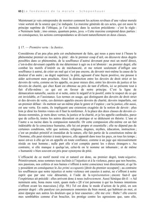 65 | L e f o n d e m e n t d e l a m o r a l e - S c h o p e n h a u e r

Maintenant je vais entreprendre de montrer comment les actions revêtues d’une valeur morale
vraie sortent de la source que j’ai indiquée. La maxime générale de ces actes, qui est aussi le
principe suprême de l’éthique, je l’ai énoncée dans la section précédente : c’est la règle :
« Neminem læde ; imo omnes, quantum potes, juva. » Cette maxime comprend deux parties :
en conséquence, les actions correspondantes se divisent naturellement en deux classes.

§ 17. — Première vertu : la Justice.
Considérons d’un peu plus près cet enchaînement de faits, qui nous a paru tout à l’heure le
phénomène premier en morale, la pitié : dès le premier coup d’œil, on découvre deux degrés
possibles dans ce phénomène, de la souffrance d’autrui devenant pour moi un motif direct,
c’est-à-dire devenant capable de me déterminer à agir ou à m’abstenir : au premier degré, elle
combat les motifs d’intérêt ou de méchanceté, et me retient seulement d’infliger une
souffrance à autrui, de créer un mal qui n’est pas encore, de devenir moi-même la cause de la
douleur d’un autre ; au degré supérieur, la pitié, agissant d’une façon positive, me pousse à
aider activement mon prochain. Ainsi la distinction entre les devoirs de droit strict et les
devoirs de vertu, comme on les appelle, ou pour mieux dire, entre les devoirs de justice et les
devoirs de charité, qui chez Kant est obtenue au prix de tant d’efforts, ici se présente tout à
fait d’elle-même : ce qui est en faveur de notre principe. C’est la ligne de
démarcation naturelle, sacrée et si nette, entre le négatif et le positif, entre le respect de ce qui
est inviolable, et l’assistance. Les termes en usage, qui distinguent des devoirs de droit strict
et des devoirs de vertu, ces derniers appelés encore devoirs de charité, devoirs imparfaits, ont
un premier défaut : ils mettent sur un même plan le genre et l’espèce ; car la justice, elle aussi,
est une vertu. En outre, ils impliquent une extension exagérée de la notion de devoir : plus
loin je dirai les limites vraies où il faut la renfermer. À la place des deux classes de devoirs cidessus nommées, je mets deux vertus, la justice et la charité, et je les appelle cardinales, parce
que de celles-là, toutes les autres découlent en pratique et se déduisent en théorie. L’une et
l’autre a sa racine dans la compassion naturelle. Or cette compassion elle-même est un fait
indéniable de la conscience humaine, elle lui est propre et essentielle ; elle ne dépend pas de
certaines conditions, telle que notions, religions, dogmes, mythes, éducation, instruction ;
c’est un produit primitif et immédiat de la nature, elle fait partie de la constitution même de
l’homme, elle peut résister à toute épreuve, elle apparaît dans tous les pays, en tous les temps ;
aussi est-ce à elle qu’on en appelle en toute confiance, comme à un juge qui nécessairement
réside en tout homme ; nulle part elle n’est comptée parmi les « dieux étrangers ». Au
contraire, si elle manque à quelqu’un, celui-là on le nomme un inhumain ; et de même
« humanité » bien souvent est pris pour synonyme de pitié.
L’efficacité de ce motif moral vrai et naturel est donc, au premier degré, toute négative.
Primitivement, nous sommes tous inclinés à l’injustice et à la violence, parce que nos besoins,
nos passions, nos colères et nos haines s’offrent à notre conscience tout directement, et qu’ils
y possèdent en conséquence le Jus primi occupantis [droit du premier occupant] ; au contraire
les souffrances que notre injustice et notre violence ont causées à autrui, ne s’offrent à notre
esprit que par une voie détournée, à l’aide de la représentation ; encore faut-il que
l’expérience ait précédé : elles arrivent donc à nous indirectement. Aussi Sénèque dit-il : « Ad
neminem ante, bona mens venit, quam mala » [Il n’est personne à qui les bonnes intentions
s’offrent avant les mauvaises.] (Ep. 50.) Tel est donc le mode d’action de la pitié, en son
premier degré : elle paralyse ces puissances ennemies du bien moral, qui habitent en moi, et
ainsi épargne aux autres les douleurs que je leur causerais ; elle me crie : Halte ! elle couvre
mes semblables comme d’un bouclier, les protège contre les agressions que, sans elle,

 