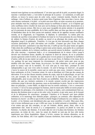 66 | L e f o n d e m e n t d e l a m o r a l e - S c h o p e n h a u e r

tenterait mon égoïsme ou ma méchanceté. C’est ainsi que naît de la pitié, au premier degré, la
maxime « neminem læde », c’est-à-dire le principe de la justice : ici seulement, et nulle part
ailleurs, se trouve la source pure de cette vertu, source vraiment morale, franche de tout
mélange ; tirée d’ailleurs, la justice serait toute faite d’égoïsme. Que mon âme s’ouvre, dans
cette mesure seulement, à la pitié : et la pitié sera mon frein, en toute occasion où je pourrais,
pour atteindre mon but, employer comme moyen la souffrance d’autrui ; et il n’importe que
cette souffrance doive résulter de mon acte sur-le-champ ou bien plus tard, directement ou à
travers des moyens termes. Dès lors je serai aussi incapable de porter atteinte à la propriété
qu’à la personne de mon semblable, de le faire souffrir dans son âme que dans son corps : je
m’abstiendrai donc de lui faire aucun tort matériel, même de lui apprêter aucune souffrance
morale, en le chagrinant, en l’inquiétant, le dépitant, le calomniant. La même pitié me
retiendra de sacrifier à mon plaisir le bonheur de toute la vie d’une personne du sexe féminin,
de séduire la femme d’autrui, de perdre au moral et au physique des jeunes gens, en les
dégradant jusqu’à la pédérastie. Toutefois, il n’est pas du tout nécessaire que dans chaque
occasion particulière la pitié elle-même soit éveillée : d’autant que plus d’une fois elle
arriverait trop tard ; seulement à une âme bien née, il suffit qu’une fois pour toutes ait apparu
l’idée claire des souffrances qu’inflige à autrui toute action injuste, sans parler de ce sentiment
de l’injustice endurée, de la violence soufferte, qui accroît encore la douleur : aussitôt naît en
elle cette maxime : « neminem læde », et ce commandement de la raison s’élève jusqu’à
devenir une résolution ferme, durable, de respecter le droit de chacun, de ne se permettre
aucune agression contre le droit, de se garder pour n’avoir jamais à se reprocher la souffrance
d’autrui, enfin de ne pas rejeter sur autrui, par ruse ou par force, le fardeau et les maux de la
vie, quelque lot que nous imposent les circonstances ; de porter notre part, pour ne pas
doubler celle des autres. Sans doute, les principes, les idées abstraites, ne sont en général
point la source vraie de la moralité ; ils n’en sont pas la vraie base ; pourtant ils sont
indispensables à qui veut vivre selon la morale : ils sont le barrage, le réservoir1, où quand
s’ouvre la source de la moralité, source qui ne coule pas sans cesse, viennent s’amasser les
bons sentiments, et d’où, l’occasion venue, ils vont se distribuer où il faut par des canaux de
dérivation. Il en est des choses morales comme du corps, sujet de la physiologie, en qui l’on
voit, par exemple, les vésicules du fiel, réservoir de la sécrétion du foie, jouer un rôle
indispensable, pour ne pas citer bien d’autres cas semblables. Sans des principes solidement
établis, dès que nos instincts contraires à la morale seraient excités par des impressions
extérieures jusqu’à devenir des passions, nous en deviendrions la proie. Savoir se tenir ferme
dans ses principes, y rester fidèle, en dépit de tous les motifs contraires, c’est se commander
soi-même. C’est ici la cause pourquoi les femmes, dont la raison plus faible est moins propre à
comprendre les principes, à les maintenir, à les ériger en règles, sont communément bien audessous des hommes pour ce qui est de cette vertu, la justice, et par suite aussi, de la loyauté
et de la délicatesse de conscience ; pourquoi l’injustice et la fausseté sont leurs péchés
ordinaires, et le mensonge leur élément propre ; pourquoi, au contraire, elles dépassent les
hommes en charité : en effet ce qui éveille la charité frappe d’ordinaire les sens mêmes, excite
la pitié : et les femmes sont décidément plus que nous sensibles à la pitié. Mais pour elles,
rien n’existe réellement que ce qui s’offre aux yeux, la réalité présente et immédiate : ce qui
n’est connu que par des concepts, ce qui est lointain, absent, passé, futur, elles se le
représentent mal. Ainsi là encore il y a compensation : la justice est plutôt la vertu des
hommes ; la charité, des femmes. À la seule idée de voir à la place des hommes, les femmes
gouverner, on éclate de rire ; mais les sœurs de charité ne sont pas de leur côté moins
supérieures aux frères hospitaliers. Quant à la bête, comme les notions abstraites, ou de
raison, lui font défaut, elle n’est capable d’aucune résolution, bien moins de principes, ou
1

En français dans le texte. (TR.)

 