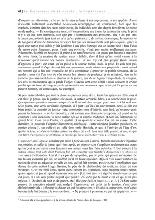67 | L e f o n d e m e n t d e l a m o r a l e - S c h o p e n h a u e r

d’empire sur elle-même : elle est livrée sans défense à ses impressions, à ses appétits. Aussi
n’est-elle nullement susceptible de moralité accompagnée de conscience, bien que les
espèces, et même dans les races supérieures, les individus aient des degrés fort divers de bonté
ou de malice. — En conséquence donc, si l’on considère une à une les actions du juste, la pitié
n’y a qu’une part indirecte, elle agit par l’intermédiaire des principes, elle n’est pas tant
ici actu que potentia [pas tant en acte qu’en puissance] ; de même, en statique, la supériorité
de longueur d’une des branches du levier fait que ses mouvements sont plus rapides, grâce à
quoi une masse plus faible y fait équilibre à une plus forte qui est de l’autre côté : dans l’état
de repos cette longueur, pour n’agir que potentia, n’agit pas moins réellement que actu.
Néanmoins, la pitié est toujours là, prête à se manifesteractu : et quand par hasard la maxime
de notre choix, la maxime de justice, vient à faiblir, alors il faut qu’un motif vienne à la
rescousse, qu’il ranime les bonnes résolutions : or nul n’y est plus propre (toute raison
d’égoïsme à part) que ceux qu’on puise à la source même, dans la pitié. Et cela non pas
seulement quand il s’agit de tort fait aux personnes, mais même aux propriétés : ainsi quand
un homme qui a fait une trouvaille de prix commence d’éprouver ce plaisir tentateur, de la
garder : alors (si l’on met de côté toutes les raisons de prudence et de religion), rien ne le
ramène plus aisément dans le chemin de la justice, que de se figurer l’inquiétude, le chagrin,
les cris du malheureux qui a perdu l’objet. Chacun sent cette vérité : aussi souvent le crieur
public qui réclame de l’argent perdu ajoute-t-il cette assurance, que celui qui l’a perdu est un
pauvre homme, un domestique, par exemple.
Si peu vraisemblable que soit la chose au premier coup d’œil, toutefois après ces réflexions il
est clair, je pense, que la justice, elle aussi, la justice véritable, libre, a sa source dans la pitié.
Quelques-uns peut-être trouveront que c’est là un sol bien maigre, pour nourrir à lui seul une
telle plante, une vertu cardinale si grande, si à part : qu’ils s’en souviennent, ceux-là, elle est
bien petite, la quantité de justice vraie, spontanée, pure d’intérêt, sans fard, qu’on trouverait
parmi les hommes ; si on la rencontre, c’est comme une étonnante exception ; et quand on la
compare à son succédané, à cette justice née de la simple prudence, et dont on fait partout si
grand bruit, l’une est à l’autre, en qualité et en quantité, comme l’or est au cuivre. Cette
dernière, je pourrais l’appeler δικαιοσύνη πάνδημος, l’autre οὐράνια [Justice populaire, et
justice céleste ]1, car celle-ci est celle dont parle Hésiode, et qui, à l’arrivée de l’âge d’or,
quitte la terre, et s’en va habiter parmi les dieux du ciel. Pour une telle plante, si rare, et qui
sur terre n’est jamais qu’exotique, la racine que nous avons fait voir, c’est bien assez.
L’injustice, ou l’injuste, consiste par suite à faire du tort à autrui. Donc la notion de l’injustice
est positive, et celle du juste, qui vient après, est négative, et s’applique seulement aux actes
qu’on peut se permettre sans faire tort aux autres, sans leur faire injustice. Il faut joindre à la
même classe tout acte dont l’unique but est d’écarter une tentative d’injustice : la chose se
voit assez d’elle-même. Car il n’y a pas de sympathie, pas de pitié, qui puisse m’imposer de
me laisser violenter par lui, de souffrir qu’il me fasse injustice. Déjà on voit assez combien la
notion de droit est négative, et celle de tort, qui lui fait pendant, positive, par l’explication que
donne de cette notion Hugo Grotius, le père de la philosophie du droit, au début de son
ouvrage : « Jus hic nihil aliud, quam quod justum est, significat, idque negante magis sensu,
quam ajente, ut jus sit, quod injustum non est » [Le mot droit ici signifie simplement ce qui
est juste, et a un sens plutôt négatif que positif : en sorte que le droit, c’est ce qui n’est pas
injuste. » (Du droit de paix et de guerre, etc.] (De jure belli et pacis, L. I, c. 1, § 3). Une autre
preuve du caractère négatif qui, malgré l’apparence, est celui de la justice, c’est cette
définition triviale : « Donner à chacun ce qui lui appartient. » Si cela lui appartient, on n’a pas
besoin de le lui donner ; le sens est donc : « Ne prendre à personne ce qui lui appartient. » —
1

Allusion à la Vénus populaire et à la Venus céleste de Platon, dans le Banquet. (TR.)

 