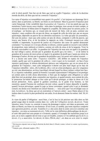 69 | L e f o n d e m e n t d e l a m o r a l e - S c h o p e n h a u e r

crée le droit positif. Son but est de faire que nul ne souffre l’injustice : celui de la doctrine
morale du droit, de faire que nul ne commette l’injustice1.
Les actes d’injustice se ressemblent tous quant à la qualité : c’est toujours un dommage fait à
autrui, dans sa personne, sa liberté, ses biens ou son honneur. Mais la quantité d’injustice peut
varier beaucoup. Cette variabilité dans la grandeur de l’injustice, il ne me paraît pas que les
moralistes l’aient encore assez étudiée : mais dans la pratique, tous savent en tenir compte, et
mesurent là-dessus le blâme dont ils frappent le coupable. De même pour les actions justes. Je
m’explique : un homme qui, se voyant près de mourir de faim, vole un pain, commet une
injustice ; mais combien elle est peu de chose, au regard de celle du riche qui, par un moyen
quelconque, dépouille un pauvre de ses dernières ressources. Le riche qui paie ses journaliers,
fait acte de justice : mais que cette justice est peu de chose, comparée à celle du pauvre, qui
trouve une bourse d’or, et de lui-même la rapporte au riche. Comment mesure-t-on cette
variable si importante, la quantité de justice ou d’injustice des actes (la qualité demeurant
constante) ? La mesure ici n’est pas absolue ni directe, comme quand on recourt à une échelle
de proportion, mais indirecte et relative, comme est celle du sinus et de la tangente. Voici la
formule convenable à cet effet : la grandeur de l’injustice de mon acte est égale à la grandeur
du mal infligé à autrui, divisée par la grandeur du profit que j’en retire ; — et de même la
grandeur de la justice de mon action est égale à la grandeur du profit que j’aurais pu retirer du
dommage d’autrui, divisée par la grandeur du préjudice que j’en aurais moi-même ressenti. —
Il y a encore une autre sorte : l’injustice redoublée : elle diffère en espèce de l’injustice
simple, quelle que soit la grandeur de celle-ci ; voici à quoi on la reconnaît : en face d’une
injustice quelconque, le témoin désintéressé éprouve une indignation, qui est en raison de la
grandeur de l’injustice ; mais cette indignation n’atteint son plus haut degré qu’en face de
l’injustice redoublée : alors, elle la déteste, elle y voit un crime prodigieux, qui crie vengeance
au ciel, une abomination, un ἅγος [sacrilège], devant lequel les dieux mêmes voilent leur face.
Il y a injustice redoublée, quand un homme a accepté expressément l’obligation d’en protéger
un certain autre en telle chose déterminée, si bien que de négliger cette obligation ce serait
déjà faire tort au protégé, donc commettre une injustice, et quand ensuite, non content de cela,
le protecteur lui-même attaque et lèse celui qu’il devait protéger, et dans la chose où il lui
devait protection. Ainsi, quand le gardien constitué, ou le guide d’un homme, se fait
meurtrier, quand l’homme de confiance devient voleur, quand le tuteur dépouille le pupille,
quand l’avocat prévarique, quand le juge se laisse corrompre, quand celui à qui je demande
conseil, me donne avec intention un conseil funeste ; — tous actes que l’on enveloppe sous ce
mot, la trahison ; la chose qui est en exécration à l’univers entier : aussi Dante place-t-il les
traîtres dans le cercle le plus profond de son enfer, là où demeure Satan lui-même. (Inf. XI, 61
66.)
Je viens de parler d’obligation : aussi bien, c’est le lieu ici de préciser une idée dont on fait
grand usage dans la morale comme dans vie : celle de l’obligation morale, du devoir. Toute
injustice, nous l’avons vu, consiste à causer du dommage à autrui, soit dans sa personne, soit
dans sa liberté, ses biens ou son honneur. D’où il suit, ce semble, que toute injustice comporte
une agression positive, un acte. Toutefois il y a des actes dont la seule omission constitue une
injustice : ces actes se nomment devoirs. Telle est la vraie définition philosophique du devoir :
et cette idée perd tout sens propre et s’évanouit, quand, à l’exemple des moralistes jusqu’à ce
jour, on se met a appeler devoir tout ce qui est louable, comme si l’on oubliait que là où il y a
devoir, il y a aussi dette. Le devoir, τὸ δέον, Pflicht, duty2, est donc un acte dont la simple
1

On trouvera exposée tout au long la doctrine du droit dans le Monde comme volonté et comme représentation,
vol. I, § 62.
2
Français, grec, allemand, anglais. (TR.)

 