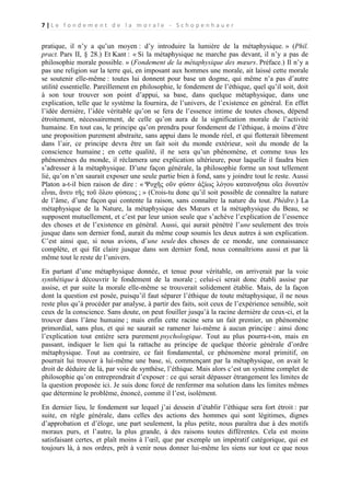 7|Le fondement de la morale - Schopenhauer

pratique, il n’y a qu’un moyen : d’y introduire la lumière de la métaphysique. » (Phil.
pract. Pars II, § 28.) Et Kant : « Si la métaphysique ne marche pas devant, il n’y a pas de
philosophie morale possible. » (Fondement de la métaphysique des mœurs. Préface.) Il n’y a
pas une religion sur la terre qui, en imposant aux hommes une morale, ait laissé cette morale
se soutenir elle-même : toutes lui donnent pour base un dogme, qui même n’a pas d’autre
utilité essentielle. Pareillement en philosophie, le fondement de l’éthique, quel qu’il soit, doit
à son tour trouver son point d’appui, sa base, dans quelque métaphysique, dans une
explication, telle que le système la fournira, de l’univers, de l’existence en général. En effet
l’idée dernière, l’idée véritable qu’on se fera de l’essence intime de toutes choses, dépend
étroitement, nécessairement, de celle qu’on aura de la signification morale de l’activité
humaine. En tout cas, le principe qu’on prendra pour fondement de l’éthique, à moins d’être
une proposition purement abstraite, sans appui dans le monde réel, et qui flotterait librement
dans l’air, ce principe devra être un fait soit du monde extérieur, soit du monde de la
conscience humaine ; en cette qualité, il ne sera qu’un phénomène, et comme tous les
phénomènes du monde, il réclamera une explication ultérieure, pour laquelle il faudra bien
s’adresser à la métaphysique. D’une façon générale, la philosophie forme un tout tellement
lié, qu’on n’en saurait exposer une seule partie bien à fond, sans y joindre tout le reste. Aussi
Platon a-t-il bien raison de dire : « Ψυχῆς οῦν φύσιν ἀξίως λόγου κατανοῆσαι οἴει δυνατὸν
εἶναι, ἄνευ τῆς τοῦ ὃλου φύσεως ; » (Crois-tu donc qu’il soit possible de connaître la nature
de l’âme, d’une façon qui contente la raison, sans connaître la nature du tout. Phèdre.) La
métaphysique de la Nature, la métaphysique des Mœurs et la métaphysique du Beau, se
supposent mutuellement, et c’est par leur union seule que s’achève l’explication de l’essence
des choses et de l’existence en général. Aussi, qui aurait pénétré l’une seulement des trois
jusque dans son dernier fond, aurait du même coup soumis les deux autres à son explication.
C’est ainsi que, si nous avions, d’une seule des choses de ce monde, une connaissance
complète, et qui fût claire jusque dans son dernier fond, nous connaîtrions aussi et par là
même tout le reste de l’univers.
En partant d’une métaphysique donnée, et tenue pour véritable, on arriverait par la voie
synthétique à découvrir le fondement de la morale ; celui-ci serait donc établi assise par
assise, et par suite la morale elle-même se trouverait solidement établie. Mais, de la façon
dont la question est posée, puisqu’il faut séparer l’éthique de toute métaphysique, il ne nous
reste plus qu’à procéder par analyse, à partir des faits, soit ceux de l’expérience sensible, soit
ceux de la conscience. Sans doute, on peut fouiller jusqu’à la racine dernière de ceux-ci, et la
trouver dans l’âme humaine ; mais enfin cette racine sera un fait premier, un phénomène
primordial, sans plus, et qui ne saurait se ramener lui-même à aucun principe : ainsi donc
l’explication tout entière sera purement psychologique. Tout au plus pourra-t-on, mais en
passant, indiquer le lien qui la rattache au principe de quelque théorie générale d’ordre
métaphysique. Tout au contraire, ce fait fondamental, ce phénomène moral primitif, on
pourrait lui trouver à lui-même une base, si, commençant par la métaphysique, on avait le
droit de déduire de là, par voie de synthèse, l’éthique. Mais alors c’est un système complet de
philosophie qu’on entreprendrait d’exposer : ce qui serait dépasser étrangement les limites de
la question proposée ici. Je suis donc forcé de renfermer ma solution dans les limites mêmes
que détermine le problème, énoncé, comme il l’est, isolément.
En dernier lieu, le fondement sur lequel j’ai dessein d’établir l’éthique sera fort étroit : par
suite, en règle générale, dans celles des actions des hommes qui sont légitimes, dignes
d’approbation et d’éloge, une part seulement, la plus petite, nous paraîtra due à des motifs
moraux purs, et l’autre, la plus grande, à des raisons toutes différentes. Cela est moins
satisfaisant certes, et plaît moins à l’œil, que par exemple un impératif catégorique, qui est
toujours là, à nos ordres, prêt à venir nous donner lui-même les siens sur tout ce que nous

 