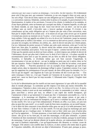 70 | L e f o n d e m e n t d e l a m o r a l e - S c h o p e n h a u e r

omission par moi cause à autrui un dommage, c’est-à-dire, lui fait injustice. Or évidemment
pour cela il faut que moi, qui commets l’omission, je me sois engagé à faire cet acte, que je
me sois obligé. Tout devoir donc repose sur une obligation qu’on a contractée. D’ordinaire, il
y a convention expresse, bilatérale, comme entre le prince et le peuple, le gouvernement et les
fonctionnaires, le maître et les serviteurs, l’avocat et les clients, le médecin et les malades, et
d’une façon générale, entre un homme qui a accepté une tâche, n’importe laquelle, et celui qui
lui donne mandat, au sens large du mot. Aussi tout devoir crée un droit : car nul ne peut
s’obliger sans un motif, c’est-à-dire sans y trouver quelque avantage. Il n’existe à ma
connaissance qu’une seule obligation qui ne s’impose pas par suite d’une convention, mais
bien par le simple effet d’un certain acte : et la raison en est que celui envers qui on la prend
n’existait pas encore au moment où on l’a prise : c’est à savoir celle qu’ont les parents envers
leurs enfants. Celui qui appelle un enfant à la vie a le devoir de l’entretenir, jusqu’au moment
où l’enfant peut se suffire à lui-même : et si ce moment ne doit arriver jamais, comme c’est le
cas pour les aveugles, les infirmes, les crétins, etc., alors le devoir non plus ne s’éteint jamais.
Car en s’abstenant de porter secours à l’enfant, par cette seule omission, celui qui l’a créé lui
ferait tort, bien plus, le perdrait. Le devoir moral des enfants envers leurs parents est loin
d’être aussi immédiat, aussi précis. Voici sur quoi il repose : comme tout devoir crée un droit,
il faut que les parents aient un droit sur leurs enfants : ce droit impose aux enfants le devoir de
l’obéissance, devoir qui plus tard s’éteint avec le droit d’où il était né ; à la place succède la
reconnaissance pour tout ce que les parents ont pu faire au delà de leur stricte obligation.
Toutefois, si haïssable, si révoltante même que soit bien souvent l’ingratitude, la
reconnaissance n’est pas un devoir : car qui la néglige ne porte pas tort à autrui, donc ne lui
fait pas injustice. Sinon il faudrait dire que le bienfaiteur, au fond de lui-même, avait pensé
faire une affaire. — Peut-être pourrait-on voir un exemple d’une obligation qui naît d’une
simple action, dans la réparation du dommage infligé à autrui. Cependant comme il ne s’agit
que de supprimer les conséquences d’un acte injuste, de faire effort pour les éteindre, il n’y a
rien là que de négatif : une négation de l’acte qui lui-même eût dû n’avoir pas lieu. — Une
autre remarque à faire ici, c’est que l’équité est l’ennemie de la justice, et souvent lui fait
grand tort : aussi ne faut-il pas lui trop accorder. L’Allemand aime l’équité, l’Anglais tient
pour la justice.
La loi de la détermination par les motifs est tout aussi rigoureuse ici que celle de la causalité
dans le monde physique : la contrainte qu’elle impose n’est donc pas moins irrésistible. En
conséquence, l’injustice a deux voies pour en venir à ses fins : la violence et la ruse. Je peux,
par violence, mettre à mort un de mes semblables, le voler, le contraindre à m’obéir : mais je
peux aussi bien y arriver par ruse, en offrant à son esprit des motifs trompeurs, qui
l’amèneront à faire ce qu’autrement il n’aurait pas fait. L’instrument convenable ici, c’est le
mensonge : si le mensonge est illégitime, c’est pour cette unique raison, et par suite à
condition qu’il soit un instrument de tromperie, qu’il serve à violenter les gens à l’aide de la
loi des motifs. Or c’est ce qu’il fait ordinairement. D’abord, en effet, si je mens, cet acte non
plus ne peut être sans motif : or ce motif, à part de bien rares exceptions, est un motif injuste :
c’est le désir de faire concourir à mes desseins telles gens sur qui je n’ai nulle puissance, bref,
de leur faire violence à l’aide de la loi des motifs. Il n’est pas jusqu’au mensonge par pure
fanfaronnade qui ne s’explique ainsi : le fanfaron veut se faire valoir aux yeux d’autrui plus
qu’il ne lui appartient. — Si toute promesse, si tout traité sont obligatoires, c’est pour la même
raison : dès qu’on ne les tient pas, ils sont des mensonges, et des plus solennels ; et jamais
l’intention de faire moralement violence à autrui n’a été plus évidente, puisque le motif même
du mensonge, l’acte qu’on désirait obtenir de la partie adverse, est expressément déclaré. Ce
qui rend la fourberie méprisable, c’est qu’hypocritement elle désarme sa victime, avant de
l’attaquer. Elle atteint à son comble dans la trahison, et alors comme elle rentre dans le genre
de l’injustice redoublée, elle devient un objet d’abomination. D’autre part, puisque je peux,

 