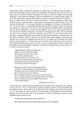 71 | L e f o n d e m e n t d e l a m o r a l e - S c h o p e n h a u e r

sans injustice, donc de plein droit, repousser la violence par la violence, je peux de même, si
la force me fait défaut, ou bien, si elle ne me semble pas aussi bien de mise, recourir à la ruse.
Donc, dans les cas où j’ai le droit d’en appeler à la force, j’ai droit d’en appeler au mensonge
également : ainsi contre des brigands, contre des malfaiteurs de n’importe quelle espèce ; et
de les attirer ainsi dans un piège. Et de même une promesse arrachée de force ne lie point. —
Mais en réalité, le droit de mentir va plus loin encore : ce droit m’appartient contre toute
question que je n’ai pas autorisée, et qui concerne ma personne on celle des miens : une telle
question est indiscrète ; ce n’est pas seulement en y répondant, c’est même en l’écartant avec
un « je n’ai rien à dire », formule déjà suffisante pour éveiller le soupçon, que je m’exposerais
à un danger. Le mensonge en de tels cas est l’arme défensive légitime, contre une curiosité
dont les motifs d’ordinaire ne sont point bienveillants. Car si j’ai le droit, quand je devine
chez autrui des intentions méchantes, un projet de m’attaquer par la force, de me prémunir
d’avance, et aux risques et périls de l’agresseur, par la force ; si j’ai le droit, par mesure
preventive, de garnir de pointes aiguës le mur de mon jardin, de lâcher la nuit dans ma cour
des chiens méchants, même à l’occasion d’y disposer des chausse-trappes et des fusils qui
partent seuls, sans que le malfaiteur qui entre ait à s’en prendre qu’à lui-même des suites
funestes de ces mesures ; de même aussi ai-je le droit de tenir secret par tous les moyens ce
qui, connu, donnerait prise à autrui sur moi ; et j’en ai d’autant plus de raison que je dois
m’attendre plus à la malveillance des autres, et prendre mes précautions d’avance contre eux.
C’est en ce cas qu’Arioste dit :
« Quantunque il simuler sia le più volte
Ripreso, e dia di mala mente indici,
Si trova pure in molte cose e molte
Avere fatti evidenti benefici,
E danni e biasmi e morti avere tolte :
Che non conversiam sempre con gli amici,
In questa assai più oscura che serena
Vita mortal, tutta d’invidia piena.
[Bien que le plus souvent le mensonge encoure
Le blâme, et soit la marque d’un dessein méchant,
Pourtant il est arrivé en mille et mille occasions
Qu’il a rendu des services évidents,
Qu’il a épargné à plus d’un, des maux, la honte, la mort :
Car ce n’est pas toujours à des amis que nous avons affaire,
Dans ce monde mortel, plus ténébreux que serein,
Tout plein de jaloux.]
(Orlando furioso, IV, I.)
Je peux donc sans injustice, dès là seulement que je m’attends à être attaqué par ruse, opposer
la ruse à la ruse ; et je n’ai pas besoin, quand un homme s’immisce sans permission dans
mes affaires privées, de lui tenir le dé, pas plus que de lui indiquer, par un mot comme celuici, « je veux garder le secret là-dessus ; le point précis où gît quelque mystère peut-être
fâcheux pour moi, peut-être utile à savoir pour lui, et dont la connaissance en tout cas lui
donnerait la haute main sur moi :
Scire volant secreta domus, atque inde timeri.
[Ils veulent savoir les secrets de la maison, pour se faire craindre.]

 