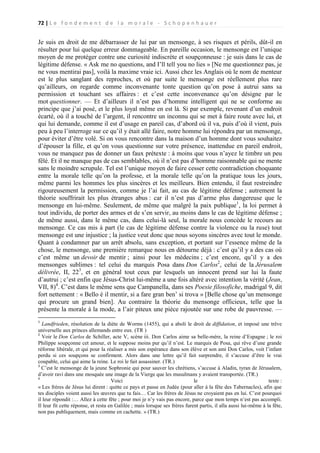 72 | L e f o n d e m e n t d e l a m o r a l e - S c h o p e n h a u e r

Je suis en droit de me débarrasser de lui par un mensonge, à ses risques et périls, dût-il en
résulter pour lui quelque erreur dommageable. En pareille occasion, le mensonge est l’unique
moyen de me protéger contre une curiosité indiscrète et soupçonneuse : je suis dans le cas de
légitime défense. « Ask me no questions, and I’ll tell you no lies » [Ne me questionnez pas, je
ne vous mentirai pas], voilà la maxime vraie ici. Aussi chez les Anglais où le nom de menteur
est le plus sanglant des reproches, et où par suite le mensonge est réellement plus rare
qu’ailleurs, on regarde comme inconvenante tonte question qu’on pose à autrui sans sa
permission et touchant ses affaires : et c’est cette inconvenance qu’on désigne par le
mot questionner. — Et d’ailleurs il n’est pas d’homme intelligent qui ne se conforme au
principe que j’ai posé, et le plus loyal même en est là. Si par exemple, revenant d’un endroit
écarté, où il a touché de l’argent, il rencontre un inconnu qui se met à faire route avec lui, et
qui lui demande, comme il est d’usage en pareil cas, d’abord où il va, puis d’où il vient, puis
peu à peu l’interroge sur ce qu’il y était allé faire, notre homme lui répondra par un mensonge,
pour éviter d’être volé. Si on vous rencontre dans la maison d’un homme dont vous souhaitez
d’épouser la fille, et qu’on vous questionne sur votre présence, inattendue en pareil endroit,
vous ne manquez pas de donner un faux prétexte : à moins que vous n’ayez le timbre un peu
fêlé. Et il ne manque pas de cas semblables, où il n’est pas d’homme raisonnable qui ne mente
sans le moindre scrupule. Tel est l’unique moyen de faire cesser cette contradiction choquante
entre la morale telle qu’on la professe, et la morale telle qu’on la pratique tous les jours,
même parmi les hommes les plus sincères et les meilleurs. Bien entendu, il faut restreindre
rigoureusement la permission, comme je l’ai fait, au cas de légitime défense ; autrement la
théorie souffrirait les plus étranges abus : car il n’est pas d’arme plus dangereuse que le
mensonge en lui-même. Seulement, de même que malgré la paix publique1, la loi permet à
tout individu, de porter des armes et de s’en servir, au moins dans le cas de légitime défense ;
de même aussi, dans le même cas, dans celui-là seul, la morale nous concède le recours au
mensonge. Ce cas mis à part (le cas de légitime défense contre la violence ou la ruse) tout
mensonge est une injustice ; la justice veut donc que nous soyons sincères avec tout le monde.
Quant à condamner par un arrêt absolu, sans exception, et portant sur l’essence même de la
chose, le mensonge, une première remarque nous en détourne déjà : c’est qu’il y a des cas où
c’est même un devoir de mentir ; ainsi pour les médecins ; c’est encore, qu’il y a des
mensonges sublimes : tel celui du marquis Posa dans Don Carlos2, celui de la Jérusalem
délivrée, II, 223, et en général tout ceux par lesquels un innocent prend sur lui la faute
d’autrui ; c’est enfin que Jésus-Christ lui-même a une fois altéré avec intention la vérité (Jean,
VII, 8)4. C’est dans le même sens que Campanella, dans ses Poesie filosofiche, madrigal 9, dit
fort nettement : « Bello è il mentir, si a fare gran ben’ si trova » [Belle chose qu’un mensonge
qui procure un grand bien]. Au contraire la théorie du mensonge officieux, telle que la
présente la morale à la mode, a l’air piteux une pièce rajoutée sur une robe de pauvresse. —
1

Landfrieden, résolution de la diète de Worms (1455), qui a aboli le droit de diffidation, et imposé une trêve
universelle aux princes allemands entre eux. (TR )
2
Voir le Don Carlos de Schiller, acte V, scène iii. Don Carlos aime sa belle-mère, la reine d’Espagne ; le roi
Philippe soupçonne cet amour, et le suppose moins pur qu’il n’est. Le marquis de Posa, qui rêve d’une grande
réforme libérale, et qui pour la réaliser a mis son espérance dans son élève et son ami Don Carlos, voit l’infant
perdu si ces soupçons se confirment. Alors dans une lettre qu’il fait surprendre, il s’accuse d’être le vrai
coupable, celui qui aime la reine. Le roi le fait assassiner. (TR.)
3
C’est le mensonge de la jeune Sophronie qui pour sauver les chrétiens, s’accuse à Aladin, tyran de Jérusalem,
d’avoir ravi dans une mosquée une image de la Vierge que les musulmans y avaient transportée. (TR.)
4
Voici
le
texte :
« Les frères de Jésus lui dirent : quitte ce pays et passe en Judée (pour aller à la fête des Tabernacles), afin que
tes disciples voient aussi les œuvres que tu fais… Car les frères de Jésus ne croyaient pas en lui. C’est pourquoi
il leur répondit :… Allez à cette fête ; pour moi je n’y vais pas encore, parce que mon temps n’est pas accompli.
Il leur fit cette réponse, et resta en Galilée ; mais lorsque ses frères furent partis, il alla aussi lui-même à la fête,
non pas publiquement, mais comme en cachette. » (TR.)

 