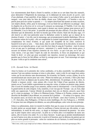 73 | L e f o n d e m e n t d e l a m o r a l e - S c h o p e n h a u e r

Les raisonnements dont Kant a fourni la matière, et dont on se sert dans bien des manuels,
pour démontrer l’illégitimité du mensonge, en la déduisant de notre faculté de parler, sont
d’une platitude, d’une puérilité, d’une fadeur à vous tenter d’aller, pour le seul plaisir de les
narguer, vous jeter dans les bras du diable, disant avec Talleyrand : « L’homme a reçu la
parole pour pouvoir cacher sa pensée. » — Le mépris dont Kant fait montre en tonte occasion,
son mépris absolu, infini, pour le mensonge, n’est au fond rien qu’affection ou préjugé : dans
le chapitre de sa Doctrine de la vertu qu’il consacre au mensonge, il l’habille, il est vrai, des
épithètes les plus déshonorantes, mais quant à donner une raison topique pour prouver qu’il
est blâmable, il ne le fait point : le procédé eût pourtant été plus efficace. Il est plus facile de
déclamer que de démontrer, de faire la morale que d’être sincère. Kant eût été plus sage, s’il
eût réservé ce zèle tout particulier pour le déchaîner contre la malice qui se réjouit de la
douleur d’autrui : c’est elle, non le mensonge, qui est proprement le péché diabolique. Elle est
le contraire même de la pitié ; elle est simplement la cruauté impuissante, qui contemple avec
complaisance les maux d’autrui, et qui ayant été incapable de les créer, remercie le
hasard d’avoir pris ce soin. — Sans doute, dans le code d’honneur de la chevalerie, le nom de
menteur est un reproche grave, et qui veut être lavé dans le sang de l’insulteur : mais la raison
n’en est pas que le mensonge est injuste : autrement il y aurait insulte non moins grave, à
accuser un homme d’une injustice commise de vive force : ce qui n’est pas, on le sait ; la
vraie raison, c’est que dans l’esprit du code de chevalerie, la force est proprement ce qui
fonde le droit : or celui qui pour accomplir une injustice, recourt au mensonge, fait assez
paraître que la force lui fait défaut, ou bien le courage pour en user. Tout mensonge est signe
de peur: voilà ce qui le condamne sans retour1.

§ 18. - Seconde Vertu : la Charité.
Ainsi la Justice est la première des vertus cardinales, et la plus essentielle. Les philosophes
anciens l’ont eux-mêmes reconnue et mise à cette place : mais à côté ils ont rangé trois autres
vertus, qu’ils ont choisies sans discernement. En revanche, la Charité, caritas, ἀγάπη, ils ne la
reconnaissaient pas encore pour une vertu : Platon lui-même qui, en morale, s’élève plus haut
que pas un d’eux ne dépasse pas la justice libre, désintéressée. En pratique, en fait, certes, la
Charité a toujours existé : mais jamais elle n’avait fait l’objet d’une question de théorie,
jamais on ne l’avait établie expressément au rang des vertus, et même au premier rang, jamais
elle n’avait été étendue jusqu’à nos ennemis, même avant le christianisme : c’est là justement
le grand mérite de cette religion. Cela, toutefois, n’est vrai que de l’Europe : car, en Asie, déjà
mille ans auparavant, l’amour illimité du prochain était mis en théorie, prescrit, aussi bien
qu’il y était en pratique : le Véda et le Dharma-Çastra, l’Itihasa et le Purana, comme aussi la
doctrine du Bouddha Çakya-Mouni, ne cessaient de le prêcher. — Et même à la rigueur, chez
les anciens aussi, on trouve des traces du sens de la Charité : ainsi chez Cicéron, de Finibus,
v. 23 ; bien plus, chez Pythagore, s’il faut en croire Jamblique, De vita Pythagoræ, c. XXXIII.
C’est pour moi une obligation de déduire, au sens philosophique, cette vertu de mon principe.
Grâce à ce phénomène, dont j’ai montré la réalité, bien que la cause en soit toute mystérieuse,
la pitié atteint un second degré : alors la souffrance d’autrui devient par elle-même, et sans
intermédiaire, le motif de mes actes ; ce degré se distingue clairement du premier : les actes
que la pitié inspire alors sont positifs ; la pitié ne se borne plus à m’empêcher de nuire aux
autres, elle m’excite à les aider. Il y a ici deux facteurs : la part que je prends immédiatement
au mal d’autrui avec plus ou moins de vivacité et d’émotion, puis la détresse du patient qui est
plus ou moins grande et pressante : selon les variations de ces facteurs, le motif moral pur me
1

Mot à mot, voilà ce qui rompt sur lui le bâton. Allusion à une cérémonie du vieux droit germanique.(TR.)

 