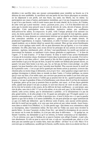 74 | L e f o n d e m e n t d e l a m o r a l e - S c h o p e n h a u e r

décidera à me sacrifier dans une mesure correspondante pour remédier au besoin ou à la
détresse de mon semblable. Je sacrifierai soit une partie de mes forces physiques ou morales,
en les dépensent à son profit, soit mes biens, ma santé, ma liberté, ma vie même. La
participation aux maux d’autrui, participation immédiate, qui n’est pas longuement raisonnée
et qui n’en a pas besoin, voilà la seule source pure de toute charité, de la caritas, de l’ἀγάπη,
de cette vertu qui a pour maxime : omnes, quantum potes, juva, » et d’où découlent tous ces
actes que la morale nous prescrit sous le nom de devoirs de vertu, devoirs d’amour, devoirs
imparfaits. Cette participation toute immédiate, instinctive même, aux souffrances
dont pâtissent les autres, la compassion, la pitié, voilà l’unique principe d’où naissent ces
actes, du moins quand ils ont une valeur morale, quand ils sont purs de tout égoïsme, quand,
par là même, ils nous donnent ce contentement intérieur qu’on appelle une bonne conscience,
une conscience satisfaite et qui nous approuve ; quand chez un simple témoin, ils
produisent l’approbation, le respect, l’admiration, et enfin l’invitent à jeter sur lui-même un
regard modeste, car ce dernier détail ne saurait être contesté. Mais qu’une action bienfaisante
vienne à avoir quelque autre motif, elle ne peut désormais être qu’égoïste, si ce n’est même
méchante. En effet, plus haut, nous avons divisé les principes de nos actions en trois genres
premiers : égoïsme, méchanceté, pitié ; eh bien ! tout pareillement, les motifs qui mettent en
mouvement les hommes, se ramènent à trois classes générales et supérieures : 1° le bien de
l’agent ; 2° le mal d’autrui ; 3° le bien d’autrui. Si donc le motif d’une action bienfaisante
n’est pas de la troisième classe, forcément il rentre dans la première ou la seconde. Il m’arrive
souvent que ce soit dans celle-ci : ainsi quand je fais du bien à quelqu’un pour chagriner un
autre homme à qui je ne fais pas de bien, ou pour lui rendre son fardeau plus pesant encore, ou
quand c’est pour faire honte à un tiers, qui, lui, ne fait pas de bien à mon protégé ; ou enfin
quand c’est pour humilier celui à qui j’accorde mon bienfait. Plus souvent encore le motif est
de la première sorte : c’est ce qui arrive quand par une bonne action je poursuis, à travers des
chemins plus ou moins longs et détournés, mon propre bien : ainsi quand je songe à part moi à
quelque récompense à obtenir dans ce monde ou dans l’autre, à l’estime publique, au renom
que je veux me faire, d’un noble cœur, aux services que pourra me rendre à son tour celui que
j’aide aujourd’hui, ou du moins à l’utilité que je pourrai tirer de lui ; quand la pensée qui me
pousse, c’est que la grandeur d’âme et la bienfaisance sont choses dont il est bon de maintenir
le principe, parce qu’un jour je pourrais bien en profiter, moi aussi ; et d’une façon générale
enfin, quand mon projet n’est pas ce projet, le seul tout objectif, de venir en aide aux autres,
de les tirer de la misère et des soucis, de les délivrer de leurs souffrances : ce seul projet, sans
rien de plus, sans rien à côté ! C’est en cela même, et en cela seul, que j’ai fait résider la vraie
charité, cette caritas, ἀγάπη, que le christianisme a prêchée ; et le christianisme n’a pas de
plus grand mérite, ni de plus propre à lui. Et quant aux préceptes que l’Évangile ajoute à ce
premier commandement, « μὴ γνώθω ἠ ἀριστέρα σου, τί ποιεῖ ἡ δεξία σου » (« que ta gauche
ignore ce que fait ta droite ») et autres semblables, ils ont pour principe un vague sentiment de
ce que j’ai établi par déduction : que la détresse seule d’autrui, sans aucune arrière-pensée,
doit être le motif qui me guide, si je veux que mon action ait une valeur morale. Aussi lisonsnous dans ce même livre (Mathieu, vi, 2) cette parole sage : Qui donne avec ostentation a déjà
sa récompense, dans l’ostentation même. De leur côté les Védas eux aussi nous révelent la
parole bénie ; ils nous l’assurent, et plus d’une fois : qui attend la récompense de ses œuvres
est encore sur la route de ténèbres, et n’est pas mûr pour la délivrance. — Si quelqu’un, en
faisant l’aumône, me demandait ce qu’il en retirera, en bonne conscience je lui répondrais :
« Tu en retireras ceci, que le fardeau de ce pauvre homme sera allégé d’autant ; à part cela,
rien absolument. Si cela ne peut te servir de rien, si cela ne t’accommode pas, alors ce n’est
donc pas une aumône que tu voulais faire, mais une affaire : eh bien ! tu es volé. Mais s’il te
convient que ce malheureux, accablé par le besoin, souffre moins, alors tu as atteint ton but, et

 