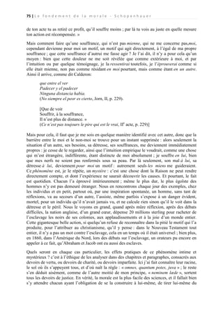 75 | L e f o n d e m e n t d e l a m o r a l e - S c h o p e n h a u e r

de ton acte tu as retiré ce profit, qu’il souffre moins ; par là tu vois au juste en quelle mesure
ton action est récompensée. »
Mais comment faire qu’une souffrance, qui n’est pas mienne, qui ne me concerne pas,moi,
cependant devienne pour moi un motif, un motif qui agit directement, à l’égal de ma propre
souffrance ; que cette souffrance d’autrui me fasse agir ? Je l’ai dit, il n’y a pour cela qu’un
moyen : bien que cette douleur ne me soit révélée que comme extérieure à moi, et par
l’intuition ou par quelque témoignage, je la ressentirai toutefois, je l’éprouverai comme si
elle était mienne, non pas comme résidant en moi pourtant, mais comme étant en un autre.
Ainsi il arrive, comme dit Calderon:
que entre el ver
Padecer y el padecer
Ninguna distancia habia.
(No siempre el peor es cierto, Jorn, II, p. 229).
[Que de voir
Souffrir, à la souffrance,
Il n’est plus de distance. »
(Ce n’est pas toujours le pire qui est le vrai, IIe acte, p. 229)]
Mais pour cela, il faut que je me sois en quelque manière identifié avec cet autre, donc que la
barrière entre le moi et le non-moi se trouve pour un instant supprimée : alors seulement la
situation d’un autre, ses besoins, sa détresse, ses souffrances, me deviennent immédiatement
propres : je cesse de le regarder, ainsi que l’intuition empirique le voudrait, comme une chose
qui m’est étrangère, indifférente, étant distincte de moi absolument ; je souffre en lui, bien
que mes nerfs ne soient pas renfermés sous sa peau. Par là seulement, son mal à lui, sa
détresse à lui, deviennent pour moi un motif : autrement seuls les miens me guideraient.
Ce phénomène est, je le répète, un mystère : c’est une chose dont la Raison ne peut rendre
directement compte, et dont l’expérience ne saurait découvrir les causes. Et pourtant, le fait
est quotidien. Chacun l’a éprouvé intérieurement ; même le plus dur, le plus égoïste des
hommes n’y est pas demeuré étranger. Nous en rencontrons chaque jour des exemples, chez
les individus et en petit, partout où, par une inspiration spontanée, un homme, sans tant de
réflexions, va au secours d’un autre, l’assiste, même parfois s’expose à un danger évident,
mortel, pour un individu qu’il n’avait jamais vu, et ne calcule rien sinon qu’il le voit dans la
détresse et le péril. Nous le voyons en grand, quand après mûre réflexion, après des débats
difficiles, la nation anglaise, d’un grand cœur, dépense 20 millions sterling pour racheter de
l’esclavage les noirs de ses colonies, aux applaudissements et à la joie d’un monde entier.
Cette gigantesque belle action, si quelqu’un refuse de reconnaître dans la pitié le motif qui l’a
produite, pour l’attribuer au christianisme, qu’il y pense : dans le Nouveau Testament tout
entier, il n’y a pas un mot contre l’esclavage, cela en un temps où il était universel ; bien plus,
en 1860, dans l’Amérique du Nord, lors des débats sur l’esclavage, un orateurs pu encore en
appeler à ce fait, qu’Abraham et Jacob ont eu aussi des esclaves.
Quels seront en chaque cas particulier, les effets pratiques de ce phénomène intime et
mystérieux ? c’est à l’éthique de les analyser dans des chapitres et paragraphes, consacrés aux
devoirs de vertu, ou devoirs de charité, ou devoirs imparfaite. Ici j’ai fait connaître leur racine,
le sol où ils s’appuyent tous, et d’où naît la règle : « omnes, quantum potes, juva » ; le reste
s’en déduit aisément, comme de l’autre moitié de mon principe, « neminem læde », sortent
tous les devoirs de justice. En vérité, la morale est la plus facile des sciences, et il fallait bien
s’y attendre chacun ayant l’obligation de se la construire à lui-même, de tirer lui-même du

 
