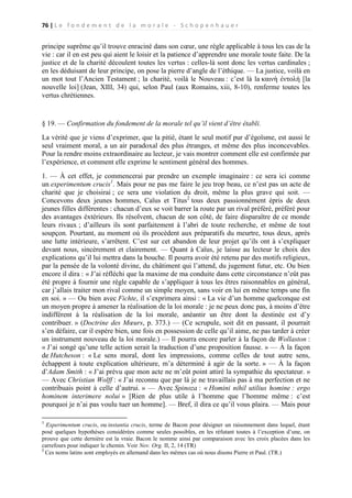 76 | L e f o n d e m e n t d e l a m o r a l e - S c h o p e n h a u e r

principe suprême qu’il trouve enraciné dans son cœur, une règle applicable à tous les cas de la
vie : car il en est peu qui aient le loisir et la patience d’apprendre une morale toute faite. De la
justice et de la charité découlent toutes les vertus : celles-là sont donc les vertus cardinales ;
en les déduisant de leur principe, on pose la pierre d’angle de l’éthique. — La justice, voilà en
un mot tout l’Ancien Testament ; la charité, voilà le Nouveau : c’est là la καινὴ ἐντολή [la
nouvelle loi] (Jean, XIII, 34) qui, selon Paul (aux Romains, xiii, 8-10), renferme toutes les
vertus chrétiennes.

§ 19. — Confirmation du fondement de la morale tel qu’il vient d’être établi.
La vérité que je viens d’exprimer, que la pitié, étant le seul motif pur d’égoïsme, est aussi le
seul vraiment moral, a un air paradoxal des plus étranges, et même des plus inconcevables.
Pour la rendre moins extraordinaire au lecteur, je vais montrer comment elle est confirmée par
l’expérience, et comment elle exprime le sentiment général des hommes.
1. — À cet effet, je commencerai par prendre un exemple imaginaire : ce sera ici comme
un experimentum crucis1. Mais pour ne pas me faire le jeu trop beau, ce n’est pas un acte de
charité que je choisirai ; ce sera une violation du droit, même la plus grave qui soit. —
Concevons deux jeunes hommes, Caïus et Titus2 tous deux passionnément épris de deux
jeunes filles différentes : chacun d’eux se voit barrer la route par un rival préféré, préféré pour
des avantages éxtérieurs. Ils résolvent, chacun de son côté, de faire disparaître de ce monde
leurs rivaux ; d’ailleurs ils sont parfaitement à l’abri de toute recherche, et même de tout
soupçon. Pourtant, au moment où ils procèdent aux préparatifs du meurtre, tous deux, après
une lutte intérieure, s’arrêtent. C’est sur cet abandon de leur projet qu’ils ont à s’expliquer
devant nous, sincèrement et clairement. — Quant à Caïus, je laisse au lecteur le choix des
explications qu’il lui mettra dans la bouche. Il pourra avoir été retenu par des motifs religieux,
par la pensée de la volonté divine, du châtiment qui l’attend, du jugement futur, etc. Ou bien
encore il dira : « J’ai réfléchi que la maxime de ma conduite dans cette circonstance n’eût pas
été propre à fournir une règle capable de s’appliquer à tous les êtres raisonnables en général,
car j’allais traiter mon rival comme un simple moyen, sans voir en lui en même temps une fin
en soi. » — Ou bien avec Fichte, il s’exprimera ainsi : « La vie d’un homme quelconque est
un moyen propre à amener la réalisation de la loi morale : je ne peux donc pas, à moins d’être
indifférent à la réalisation de la loi morale, anéantir un être dont la destinée est d’y
contribuer. » (Doctrine des Mœurs, p. 373.) — (Ce scrupule, soit dit en passant, il pourrait
s’en défaire, car il espère bien, une fois en possession de celle qu’il aime, ne pas tarder à créer
un instrument nouveau de la loi morale.) — Il pourra encore parler à la façon de Wollaston :
« J’ai songé qu’une telle action serait la traduction d’une proposition fausse. » — À la façon
de Hutcheson : « Le sens moral, dont les impressions, comme celles de tout autre sens,
échappent à toute explication ultérieure, m’a déterminé à agir de la sorte. » — À la façon
d’Adam Smith : « J’ai prévu que mon acte ne m’eût point attiré la sympathie du spectateur. »
— Avec Christian Wolff : « J’ai reconnu que par là je ne travaillais pas à ma perfection et ne
contribuais point à celle d’autrui. » — Avec Spinoza : « Homini nihil utilius homine : ergo
hominem interimere nolui » [Rien de plus utile à l’homme que l’homme même : c’est
pourquoi je n’ai pas voulu tuer un homme]. — Bref, il dira ce qu’il vous plaira. — Mais pour
1

Experimentum crucis, ou instantia crucis, terme de Bacon pour désigner un raisonnement dans lequel, étant
posé quelques hypothèses considérées comme seules possibles, en les réfutant toutes à l’exception d’une, on
prouve que cette dernière est la vraie. Bacon le nomme ainsi par comparaison avec les croix placées dans les
carrefours pour indiquer le chemin. Voir Nov. Org. II, 2, 14 (TR)
2
Ces noms latins sont employés en allemand dans les mêmes cas où nous disons Pierre et Paul. (TR.)

 