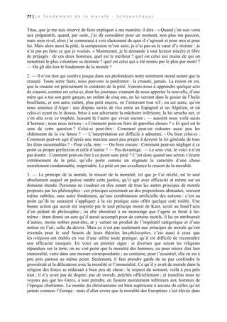 77 | L e f o n d e m e n t d e l a m o r a l e - S c h o p e n h a u e r

Titus, que je me suis réservé de faire expliquer à ma manière, il dira : « Quand j’en suis venu
aux préparatifs, quand, par suite, j’ai dû considérer pour un moment, non plus ma passion,
mais mon rival, alors j’ai commencé à voir clairement de quoi il s’agissait et pour moi et pour
lui. Mais alors aussi la pitié, la compassion m’ont saisi, je n’ai pas eu le cœur d’y résister : je
n’ai pas pu faire ce que je voulais. » Maintenant, je le demande à tout lecteur sincère et libre
de préjugés : de ces deux hommes, quel est le meilleur ? quel est celui aux mains de qui on
remettrait le plus volontiers sa destinée ? quel est celui qui a été retenu par le plus pur motif ?
— Où gît dès lors le fondement de la morale ?
2. — Il n’est rien qui soulève jusque dans ses profondeurs notre sentiment moral autant que la
cruauté. Toute autre faute, nous pouvons la pardonner ; la cruauté, jamais. La raison en est,
que la cruauté est précisément le contraire de la pitié. Venons-nous à apprendre quelque acte
de cruauté, comme est celui-ci, dont les journaux viennent de nous apporter la nouvelle, d’une
mère qui a tué son petit garçon, un enfant de cinq ans, en lui versant dans le gosier de l’huile
bouillante, et son autre enfant, plus petit encore, en l’enterrant tout vif ; ou cet autre, qu’on
nous annonce d’Alger : une dispute suivie de rixe entre un Espagnol et un Algérien, et où
celui-ci ayant eu le dessus, brisa à son adversaire la mâchoire inférieure, la lui arracha net, et
s’en alla avec ce trophée, laissant là l’autre qui vivait encore ; — aussitôt nous voilà saisis
d’horreur ; nous nous écrions : « Comment peut-on faire de pareilles choses ? » Et quel est le
sens de cette question ? Celui-ci peut-être : Comment peut-on redouter aussi peu les
châtiments de la vie future ? — L’interprétation est difficile à admettre. - Ou bien celui-ci :
Comment peut-on agir d’après une maxime aussi peu propre à devenir la loi générale de tous
les êtres raisonnables ? - Pour cela, non. — Ou bien encore : Comment peut-on négliger à ce
point sa propre perfection et celle d’autrui ? — Pas davantage. — Le sens vrai, le voici à n’en
pas douter : Comment peut-on être à ce point sans pitié ? C’est donc quand une action s’écarte
extrêmement de la pitié, qu’elle porte comme un stigmate le caractère d’une chose
moralement condamnable, méprisable. La pitié est par excellence le ressort de la moralité.
3. — Le principe de la morale, le ressort de la moralité, tel que je l’ai révélé, est le seul
absolument auquel on puisse rendre cette justice, qu’il agit avec efficacité et même sur un
domaine étendu. Personne ne voudrait en dire autant de tous les autres principes de morale
proposés par les philosophes : ces principes consistent en des propositions abstraites, souvent
même subtiles, sans autre fondement, qu’une combinaison artificielle des notions : c’est au
point qu’ils ne sauraient s’appliquer à la vie pratique sans offrir quelque coté risible. Une
bonne action qui aurait été inspirée par le seul principe moral de Kant, serait au fond l’acte
d’un pédant de philosophie ; ou elle aboutirait à un mensonge que l’agent se ferait à luimême : étant donné un acte qu’il aurait accompli pour de certains motifs, il lui en attribuerait
d’autres, moins nobles peut-être, et y verrait un produit de l’impératif catégorique et d’une
notion en l’air, celle du devoir. Mais ce n’est pas seulement aux principes de morale qu’ont
inventés pour le seul besoin de leurs théories les philosophes, c’est aussi à ceux que
les religions ont établis en vue d’une utilité toute pratique, qu’il est difficile de reconnaître
une efficacité marquée. En voici un premier signe : si diverses que soient les religions
répandues sur la terre, on ne voit point que la moralité des hommes, ou pour mieux dire leur
immoralité, varie dans une mesure correspondante ; au contraire, pour l’essentiel, elle en est à
peu près partout au même point. Seulement, il faut prendre garde de ne pas confondre la
grossièreté et la délicatesse avec la moralité et l’immoralité. Ce qu’il y avait de morale dans la
religion des Grecs se réduisait à bien peu de chose : le respect du serment, voilà à peu près
tout ; il n’y avait pas de dogme, pas de morale, prêchés officiellement ; et toutefois nous ne
voyons pas que les Grecs, à tout prendre, en fussent moralement inférieurs aux hommes de
l’époque chrétienne. La morale du christianisme est bien supérieure à aucune de celles qu’ait
jamais connues l’Europe : mais d’aller croire que la moralité des Européens s’est élevée dans

 
