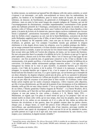 78 | L e f o n d e m e n t d e l a m o r a l e - S c h o p e n h a u e r

la même mesure, ou seulement qu’aujourd’hui elle dépasse celle des autres contrées, ce serait
s’exposer à un mécompte ; car enfin, non-seulement on trouve chez les mahométans, les
guèbres, les hindous et les bouddhistes, pour le moins autant de loyauté, de sincérité, de
tolérance, de douceur, de bienfaisance, de générosité et d’abnégation que chez les peuples
chrétiens ; mais en outre la liste serait longue des cruautés indignes de l’homme, qui ont été
l’accompagnement du christianisme, croisades impardonnables, extermination d’une grande
partie des habitants primitifs de l’Amérique, colonisation de cette partie du monde avec des
hommes volés à l’Afrique, arrachés sans droit, sans l’ombre d’un droit, à leurs familles, à leur
patrie, à la partie de la terre où ils étaient nés, pauvres nègres esclaves condamnés aux travaux
forcés à perpétuité1, persécutions incessantes contre les hérétiques, tribunaux d’inquisition
dont les forfaits crient vengeance au ciel, nuit de la Saint-Barthélemy, exécution de dix-huit
mille Hollandais suppliciés par le duc d’Albe, et tant d’autres crimes, tant d’autres : je crains
bien que la balance ne fût emportée enfin ; mais non pas en faveur du christianisme. Et
d’ailleurs, en général, que l’on compare l’excellente morale que prêchent la religion
chrétienne et à des degrés divers toutes les religions, avec la conduite pratique des fidèles ;
qu’on songe comment tout tournerait, si le bras séculier cessait d’arrêter les transgresseurs ; ce
que nous aurions à craindre, si pour un seul jour les lois étaient toutes supprimées, et il faudra
bien avouer alors que faible est l’action des religions, de toutes, sur les mœurs des hommes.
De tout cela peut-être faut-il se prendre à la débilité de la foi. En théorie et tant qu’il s’agit de
piété spéculative, chacun croit sa foi bien solide. Mais c’est à l’œuvre qu’il faut juger de nos
croyances : une fois au pied du mur, et quand pour conserver sa foi, il faut se décider à des
renoncements, à de grands sacrifices, c’est alors que l’homme laisse paraître la faiblesse de sa
conviction. Un homme médite sérieusement quelque mauvaise action : c’est que déjà il a
transgressé les limites de la vraie et pure moralité ; la première barrière qu`il rencontre
ensuite, c’est l’idée de la justice et de la police. S’il réussit à la repousser, à espérer d’y
échapper, la seconde barrière qui s’oppose à lui, c’est le respect de son honneur. Mais ce
boulevard une fois franchi à son tour, il y a gros à parier que, sur un homme qui a triomphé de
ces deux obstacles, les dogmes religieux auront peu de prise, qu’ils ne sauraient le détourner
de son dessein. Quand un homme ne s’effraie pas de périls voisins et certains, un péril éloigné
et qui est pur objet de croyance n’est point pour le faire reculer. Et d’ailleurs, contre toute
bonne action inspirée par les seules croyances religieuses, s’élève toujours cette objection,
qu’elle n’est pas désintéressée, qu’elle part de la pensée d’une récompense et d’un châtiment à
attendre, enfin qu’elle est sans valeur morale. C’est ce qu’exprimait déjà avec force, dans une
de ses lettres, l’illustre grand-duc Charles-Auguste de Weimar2 : « Le baron Weyhers, dit-il,
trouvait lui-même, qu’il faut être un bien grand coquin, pour être incliné au bien par la seule
religion, et non par nature. In vino veritas. » (Lettres à J. H. Merck, lettre 229.) —
Maintenant, en regard, que l’on place le motif moral tel que je l’ai proposé ! Qui ose un
instant mettre en doute cette vérité, qu’en tous temps, chez tous les peuples, dans toutes les
occasions de la vie, même en ces moments où il n’y a plus de lois, même au milieu des
horreurs des révolutions et des guerres, dans les grandes comme dans les petites choses,
chaque jour, à chaque heure, ce motif fait preuve d’une efficacité marquée et vraiment
merveilleuse, que quotidiennement il empêche plus d’une injustice, provoque nombre de
bonnes actions sans espoir de récompense, et bien souvent là où on les attendait le moins,
qu’enfin partout où il agit et où il agit seul, tous nous reconnaissons là, sans réserve, avec
respect, avec vénération, la dignité morale véritable ?

1

Aujourd’bui encore, selon Buxton, The African Slavetrade (1839), le nombre de ces malheureux s’accroît par
an de 150,000 natifs de l’Afrique ; il y faut joindre 200,000 autres infortunés, que détruisent la razzia et le
voyage.
2
L’ami de Goethe et de Schiller. (TR.)

 
