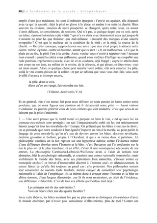 80 | L e f o n d e m e n t d e l a m o r a l e - S c h o p e n h a u e r

emplit d’une joie méchante, lui sont d’ordinaire épargnés : l’envie est apaisée, elle disparaît
avec ce qui la causait ; déjà la pitié se glisse à la place, et amène à sa suite la charité. Bien
souvent les envieux, ennemis de notre prospérité, se changent, après notre ruine, en autant
d’amis délicats, de consolateurs, de soutiens. Qui n’a pas, à quelque degré que ce soit, après
un échec, éprouvé lui-même cette vérité ? qui n’a vu alors avec étonnement ceux qui jusque-là
n’avaient eu pour lui que froideur, que malveillance, l’entourer des marques d’une sincère
sympathie ? C’est que le malheur est la condition de la pitié ; et la pitié, la source de la
charité. — De cette remarque, rapprochez-en une autre : que rien n’est propre à adoucir notre
colère, même légitime, contre un homme, autant que ce mot : « Il est malheureux. » Ce que la
pluie est au feu, la pitié l’est à la colère. Aussi, voulez-vous n’avoir à regretter rien ? écoutez
mon conseil : quand la colère vous enflamme, quand vous méditez d’infliger au coupable une
rude punition, représentez-vous-le, avec de vives couleurs, déjà frappé ; voyez-le atteint dans
son corps ou son âme, au milieu de la misère, de la détresse, et qui pleure, et dites-vous : ceci
est mon œuvre. Alors, si quelque chose peut amortir votre colère, elle sera amortie. La pitié,
voilà le vrai contre-poison de la colère ; et par ce tableau que vous vous êtes fait, vous avez
éveillé d’avance et à temps encore,
la pitié, dont la voix,
Alors qu’on est vengé, fait entendre ses lois.
(Voltaire, Sémiramis, V, 6)
Et en général, rien n’est mieux fait pour nous délivrer de toute pensée de haine contre notre
prochain, que de nous figurer une position où il réclamerait notre pitié. — Aussi voit-on
d’ordinaire les parents préférer ceux de leurs enfants qui sont maladifs : c’est que ceux-là ne
laissent pas la pitié s’endormir.
7. — Une autre preuve que le motif moral ici proposé est bien le vrai, c’est qu’avec lui les
animaux eux-mêmes sont protégés : on sait l’impardonnable oubli où les ont méchamment
laissés jusqu’ici tous les moralistes de l’Europe. On prétend que les bêtes n’ont pas de droit ;
on se persuade que notre conduite à leur égard n’importe en rien à la morale, ou pour parler le
langage de cette morale-là, qu’on n’a pas de devoirs envers les bêtes : doctrine révoltante,
doctrine grossière et barbare, propre à l’Occident, et qui a sa racine dans le judaïsme. En
philosophie toutefois on la fait reposer sur une hypothèse admise contre l’évidence même
d’une différence absolue entre l’homme et la bête : c’est Descartes qui l’a proclamée sur le
ton le plus net et le plus tranchant, et en effet, c’était là une conséquence nécessaire de ses
erreurs. La philosophie Cartésiano-Leibnizio-Wolfienne avait, à l’aide de notions tout
abstraites, bâti la psychologie rationnelle, et construit une anima rationalis immortelle ; mais
visiblement le monde des bêtes, avec ses prétentions bien naturelles, s’élevait contre ce
monopole exclusif, ce brevet d’immortalité décerné à l’homme seul ; et silencieusement, la
nature faisait ce qu’elle fait toujours en pareil cas : elle protestait. Nos philosophes sentant
leur conscience de savants toute troublée, durent essayer de consolider leur psychologie
rationnelle à l’aide de l’empirique : ils se mirent donc à creuser entre l’homme et la bête un
abîme énorme, d’une largeur démesurée : par là ils nous montraient, en dépit de l’évidence,
une différence irréductible. C’est de tous ces efforts que Boileau riait déjà :
Les animaux ont-ils des universités ?
Voit-on fleurir chez eux des quatre facultés ?
Avec cette théorie, les bêtes auraient fini par ne plus savoir se distinguer elles-mêmes d’avec
le monde extérieur, par n’avoir plus conscience d’elles-mêmes, plus de moi ! Contre ces

 