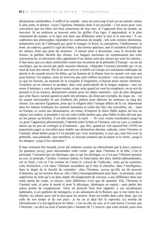 81 | L e f o n d e m e n t d e l a m o r a l e - S c h o p e n h a u e r

déclarations intolérables, il suffit d’un remède : jetez un seul coup d’œil sur un animal, même
le plus petit, le dernier, voyez l’égoïsme immense dont il est possédé : c’est assez pour vous
convaincre que les bêtes ont bien conscience de leur moi, et l’opposent bien au monde, au
non-moi. Si un cartésien se trouvait entre les griffes d’un tigre, il apprendrait, et le plus
clairement du monde, si le tigre sait faire une différence entre le moi et le non-moi ! À ces
sophismes des philosophes répondent les sophismes du peuple ; tels sont certains idiotismes,
notamment ceux de l’allemand qui, pour le manger, le boire, la conception, l’enfantement, la
mort, un cadavre, quand il s’agit des bêtes, a des termes spéciaux, tant il craindrait d’employer
les mêmes mots que pour les hommes : il réussit ainsi à dissimuler, sous la diversité des
termes, la parfaite identité des choses. Les langues anciennes ne connaissaient pas cette
synonymie-là, et naïvement elles appelaient d’un même nom des choses qui sont les mêmes ;
il faut donc que ces idées artificielles soient une invention de la prêtraille d’Europe : un tas de
sacrilèges, qui ne savent par quels moyens rabaisser, vilipender l’essence éternelle qui vit au
fond de tout être animé. Par là ils sont arrivés à établir en Europe ces méchantes habitudes de
dureté et de cruauté envers les bêtes, qu’un homme de la Haute-Asie ne saurait voir sans une
juste horreur. En anglais, nous ne trouvons pas cette infâme invention : cela sans doute tient à
ce que les Saxons, au moment de la conquête d’Angleterre, n’étaient point encore chrétiens.
Toutefois on en retrouve le pendant, dans cette particularité de la langue anglaise : tous les
noms d’animaux y sont du genre neutre, et par suite quand on veut les remplacer, on se sert du
pronom it (il au neutre), absolument comme pour les objets inanimés ; rien de plus choquant
que cette façon, surtout quand on parle des primates, du chien par exemple, du singe, etc. : on
ne saurait méconnaître là une fourberie des prêtres pour abaisser les animaux au rang des
choses. Les anciens Égyptiens, pour qui la religion était l’unique affaire de la vie, déposaient
dans les mêmes tombeaux les momies humaines et celles des ibis, des crocodiles, etc. : mais
en Europe, ce serait une abomination, un crime, d’enterrer le chien fidèle auprès du lieu où
repose son maître, et pourtant c’est sur cette tombe parfois que, plus fidèle et plus dévoué que
ne fut jamais un homme, il est allé attendre la mort. — Si vous voulez reconnaître jusqu’où
va, pour l’apparence phénoménale, l’identité entre la bête et l’homme, rien ne vous y conduira
mieux qu’un peu de zoologie et d’anatomie : que dire, quand on voit aujourd’hui (1839) un
anatomiste cagot se travailler pour établir une distinction absolue, radicale, entre l’homme et
l’animal, allant même jusqu’à s’en prendre aux vrais zoologistes, à ceux qui, sans lien avec la
prêtraille, sans platitude, sans tartuferie, se laissent conduire par la nature et la vérité ; jusqu’à
les attaquer ; jusqu’à les calomnier !
Il faut vraiment être bouché, avoir été endormi comme au chloroforme par le fœtor judaïcus
[la puanteur juive], pour méconnaître cette vérité : que dans l’homme et la bête, c’est le
principal, l’essentiel qui est identique, que ce qui les distingue, ce n’est pas l’élément premier
en eux, le principe, l’archée, l’essence intime, le fond même des deux réalités phénoménales,
car ce fond, c’est en l’un comme en l’autre la volonté de l’individu ; mais qu’au contraire,
cette distinction, c’est dans l’élément secondaire qu’il faut la chercher, dans l’intelligence,
dans le degré de la faculté de connaître : chez l’homme, accrue qu’elle est du pouvoir
d’abstraire, qu’on nomme Raison, elle s’élève incomparablement plus haut ; et pourtant, cette
supériorité ne tient qu’à un plus ample développement du cerveau, à une différence dans une
seule partie du corps, et encore, cette différence n’est que de quantité. Oui, l’homme et
l’animal sont, et pour le moral et pour le physique, identiques en espèce ; sans parler des
autres points de comparaison. Ainsi on pourrait bien leur rappeler, à ces occidentaux
judaïsants, à ces gardiens de ménagerie, à ces adorateurs de la Raison, que si leur mère les a
allaités, les chiens aussi ont la leur pour les nourrir. Kant est tombé dans cette faute, qui est
celle de son temps et de son pays : je lui en ai déjà fait le reproche. La morale du
christianisme n’a nul égard pour les bêtes : c’est en elle un vice, et il vaut mieux l’avouer que
l’éterniser ; on doit au reste d’autant plus s’étonner de l’y trouver, que cette morale, pour tout

 