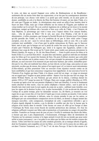 82 | L e f o n d e m e n t d e l a m o r a l e - S c h o p e n h a u e r

le reste, est dans un accord frappant avec celles du Brahmanisme et du Boudhisme :
seulement elle est moins forte dans ses expressions, et ne tire pas les conséquences dernières
de son principe. Les choses vont même à ce point que cette morale, on ne peut guère en
douter, semblable en cela à la théorie du Dieu fait homme (Avatar), est née dans l’Inde, et a
dû venir par l’Égypte en Judée ; le christianisme ainsi serait un reflet d’une lumière dont le
foyer est dans l’Inde, mais qui s’étant réfléchie sur les ruines de l’Égypte, par malheur est
venue tomber sur le sol juif. On a un symbole ingénieux de ce défaut qu’on trouve à la morale
chrétienne, malgré qu’ailleurs elle s’accorde si bien avec celle de l’Inde : c’est l’histoire de
Jean Baptiste, ce personnage qui vient à nous avec l’aspect même d’un sanyasi hindou,
mais… vêtu de peaux de bêtes ! On le sait, aux yeux d’un Hindou, c’eût été là une
abomination ; à telles enseignes, que lorsque la Société Royale de Calcutta reçut l’exemplaire
qu’elle possède des Védas, ce fut à la condition de ne pas le faire relier selon l’usage
européen, avec du cuir : aussi le voit-on dans sa bibliothèque, relié en soie. On a un autre
contraste tout semblable : c’est d’une part la pêche miraculeuse de Pierre, que le Sauveur
bénit, tant et tant, que la barque est sur le point de couler bas sous la charge du poisson ; et
d’autre part l’histoire de Pythagore qui, initié à la sagesse des Égyptiens, achète à des
pêcheurs leur coup de filet avant qu’ils l’aient retiré, pour rendre aux poissons prisonniers la
liberté (Apulée, De magia, p. 36, éd. des Deux-Ponts). — Entre la pitié envers les bêtes et la
bonté d’âme il y a un lien bien étroit : on peut dire sans hésiter, quand un individu est méchant
pour les bêtes qu’il ne saurait être homme de bien. On peut d’ailleurs montrer que cette pitié
et les vertus sociales ont la même source. On voit par exemple les personnes d’une sensibilité
délicate, au seul souvenir d’un moment où par mauvaise humeur, par colère, échauffées peutêtre par le vin, elles ont maltraité leur chien, ou leur cheval, ou leur singe, sans justice on sans
nécessité, ou plus que de raison, être saisies d’un regret aussi vif, se trouver aussi mécontentes
d’elles-mêmes, qu’elles pourraient l’être au souvenir d’une injustice exercée contre un de
leurs semblables et que leur conscience vengeresse leur rappellerait. Je me souviens d’avoir lu
l’histoire d’un Anglais qui dans l’Inde, à la chasse, avait tiré un singe : ce singe en mourant
eut un regard que l’Anglais ne peut jamais oublier : depuis il ne tira pas une fois un singe. De
même William Harris, un vrai Nemrod, qui par amour de la chasse, s’enfonça durant les
années 1836 et 1837 jusqu’au cœur de l’Afrique. Dans son voyage, publié à Bombay en 1838,
il raconte qu’après avoir tué son premier éléphant (c’était une femelle), il revint le lendemain
matin chercher la bête morte ; tous les autres éléphants s’étaient enfuis ; seul le petit de la
femelle tuée était resté toute la nuit auprès du corps de sa mère ; oubliant toute timidité, avec
tous les signes de la douleur la plus vive, la plus inconsolable, il vint au-devant du chasseur,
l’enlaça de sa petite trompe, pour lui demander secours. Là, dit Harris, je ressentis un vrai
regret de ce que j’avais fait, et il me tint à l’esprit que j’avais commis un meurtre. Cette nation
anglaise, avec ses sentiments si delicats, nous la voyons prendre le pas sur les autres, se
distinguer par son extraordinaire compassion envers les bêtes, en donner à chaque instant des
marques nouvelles ; cette compassion, triomphant de cette « superstition refroidie » qui à
d’autres égards dégrade la nation, a pu la décider à combler par des lois la lacune que la
religion avait laissée dans la morale. Cette lacune est cause en effet qu’en Europe et dans
l’Amérique du Nord, nous avons besoin de sociétés protectrices des animaux. En Asie les
religions suffisent à assurer aux bêtes aide et protection, et la personne ne songe à de pareilles
sociétés. Toutefois en Europe aussi de jour en jour s’éveille le sentiment des droits des bêtes,
à mesure que peu à peu disparaissent, s’évanouissent, d’étranges idées de domination de
l’homme sur les animaux (comme si le règne animal n’avait été mis au monde que pour notre
utilité et notre jouissance) ; car c’est grâce à ces idées que les bêtes ont été traitées comme des
choses. Telles sont bien les causes de cette conduite grossière, de ce manque absolu d’égards,
dont les Européens sont coupables envers les bêtes ; et j’ai fait voir la source de ces idées, qui
est dans l’Ancien Testament, au § 177 du 2e vol. de mes Parerga. Il faut le dire encore à la

 