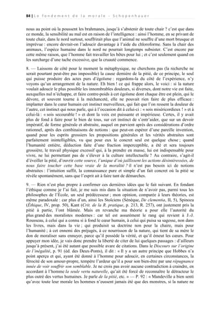 84 | L e f o n d e m e n t d e l a m o r a l e - S c h o p e n h a u e r

nous au point où la poussent les brahmanes, jusqu’à s’abstenir de toute chair ? c’est que dans
ce monde, la sensibilité au mal est en raison de l’intelligence : ainsi l’homme, en se privant de
toute chair, dans le nord surtout, souffrirait plus que l’animal ne souffre d’une mort brusque et
imprévue : encore devrait-on l’adoucir davantage à l’aide du chloroforme. Sans la chair des
animaux, l’espèce humaine dans le nord ne pourrait longtemps subsister. C’est encore par
cette même raison, que l’homme fait travailler les bêtes pour lui ; et c’est seulement quand on
les surcharge d’une tache excessive, que la cruauté commence.
8. — Laissons de côté pour le moment la métaphysique, ne cherchons pas (la recherche ne
serait pourtant peut-être pas impossible) la cause dernière de la pitié, de ce principe, le seul
qui puisse produire des actes purs d’égoïsme : regardons-la du côté de l’expérience, n’y
voyons qu’un arrangement de la nature. Eh bien ! ce qui frappe alors, le voici : si la nature
voulait adoucir le plus possible les innombrables douleurs, si diverses, dont notre vie est faite,
auxquelles nul n’échappe, et faire contre-poids à cet égoïsme dont chaque être est plein, qui le
dévore, et souvent tourne à la méchanceté, elle ne pouvait rien faire de plus efficace :
implanter dans le cœur humain cet instinct merveilleux, qui fait que l’on ressent la douleur de
l’autre, cet instinct qui nous parle, qui à l’occasion dit à celui-ci : « sois miséricordieux ! » et à
celui-là : « sois secourable ! » et dont la voix est puissante et impérieuse. Certes, il y avait
plus de fond à faire pour le bien de tous, sur cet instinct de s’entr’aider, que sur un devoir
impératif, de forme générale et abstraite, auquel on parvient après des considérations d’ordre
rationnel, après des combinaisons de notions : que peut-on espérer d’une pareille invention,
quand pour les esprits grossiers les propositions générales et les vérités abstraites sont
parfaitement inintelligibles, vu que pour eux le concret seul est quelque chose ; quand
l’humanité entière, déduction faite d’une fraction imperceptible, a été et sera toujours
grossière, le travail physique excessif qui, à la prendre en masse, lui est indispensable pour
vivre, ne lui permettant pas de s’élever à la culture intellectuelle ? Au contraire, s’agit-il
d’éveiller la pitié, d’ouvrir cette source, l’unique d’où jaillissent les actions désintéressées, de
nous faire toucher cette base vraie de la moralité ? il n’est pas besoin ici de notions
abstraites : l’intuition suffit, la connaissance pure et simple d’un fait concret où la pitié se
révèle spontanément, sans que l’esprit ait à faire tant de démarches.
9. — Rien n’est plus propre à confirmer ces dernières idées que le fait suivant. En fondant
l’éthique comme je l’ai fait, je me suis mis dans la situation de n’avoir pas, parmi tous les
philosophes de l’École, un seul prédécesseur ; mon opinion, comparée à leurs théories, est
même paradoxale : car plus d’un, ainsi les Stoïciens (Sénèque, De clementia, II, 5), Spinoza
(Éthique, IV, prop. 50), Kant (Crit. de la R. pratique, p. 213, R. 257), ont justement pris la
pitié à partie, l’ont blâmée. Mais en revanche ma théorie a pour elle l’autorité du
plus grand des moralistes modernes : car tel est assurément le rang qui revient à J.-J.
Rousseau, à celui qui a connu si à fond le cœur humain, à celui qui puisa sa sagesse, non dans
les livres, mais dans la vie ; qui produisit sa doctrine non pour la chaire, mais pour
l’humanité ; à cet ennemi des préjugés, à ce nourrisson de la nature, qui tient de sa mère le
don de moraliser sans ennuyer, parce qu’il possède la vérité, et qu’il émeut les cœurs. Pour
appuyer mon idée, je vais donc prendre la liberté de citer de lui quelques passages : d’ailleurs
jusqu’à présent, j’ai été autant que possible avare de citations. Dans le Discours sur l’origine
de l’inégalité, p. 91 (éd. des Deux-Ponts), il dit : « Il y a un autre principe que Hobbes n’a
point aperçu et qui, ayant été donné à l’homme pour adoucir, en certaines circonstances, la
férocité de son amour-propre, tempère l’ardeur qu’il a pour son bien-être par une répugnance
innée de voir souffrir son semblable. Je ne crois pas avoir aucune contradiction à craindre, en
accordant à l’homme la seule vertu naturelle, qu’ait été forcé de reconnaître le détracteur le
plus outré des vertus humaines. Je parle de la pitié, etc. » — P. 92 : « Mandeville a bien senti
qu’avec toute leur morale les hommes n’eussent jamais été que des monstres, si la nature ne

 