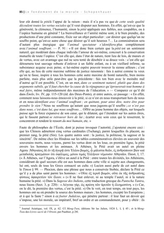 85 | L e f o n d e m e n t d e l a m o r a l e - S c h o p e n h a u e r

leur eût donné la pitiéà l’appui de la raison : mais il n’a pas vu que de cette seule qualité
découlent toutes les vertus sociales qu’il veut disputer aux hommes. En effet, qu’est-ce que la
générosité, la clémence, l’humanité, sinon la pitié appliquée aux faibles, aux coupables, ou à
l’espèce humaine en général ? La bienveillance et l’amitié même sont, à le bien prendre, des
productions d’une pitié constante, fixée sur un objet particulier : car désirer que quelqu’un ne
souffre point, qu’est-ce autre chose que désirer qu’il soit heureux ?… La commisération sera
d’autant plus énergique que l’animal spectateur s’identifiera plus complètement
avec l’animal souffrant. — P. 91 : « Il est donc bien certain que la pitié est un sentiment
naturel, qui modérant dans chaque individu l’amour de soi-même, concourt à la conservation
mutuelle de toute l’espèce. C’est elle qui, dans l’état de nature, tient lieu de lois, de mœurs et
de vertus, avec cet avantage que nul ne sera tenté de désobéir à sa douce voix : c’est elle qui
détournera tout sauvage robuste d’enlever à un faible enfant, ou à un vieillard infirme, sa
subsistance acquise avec peine, si lui-même espère pouvoir trouver la sienne ailleurs ; c’est
elle qui, au lieu de cette maxime sublime de justice raisonnée : fais à autrui comme tu veux
qu’on te fasse, inspire à tous les hommes cette autre maxime de bonté naturelle, bien moins
parfaite, mais plus utile peut-être que la précédente : fais ton bien avec le moindre mal
d’autrui qu’il est possible. C’est, en un mot, dans ce sentiment naturel, plutôt que dans des
arguments subtils, qu’il faut chercher la cause de la répugnance qu’éprouverait tout homme à
mal faire, même indépendamment des maximes de l’éducation. » — Comparez ce qu’il dit
dans Émile, liv. IV, pp. 115-120 (éd. des Deux-Ponts), et entre autres, ce passage : « En effet,
comment nous laissons-nous émouvoir à la pitié, si ce n’est en nous transportant hors de nous
et en nous identifiant avec l’animal souffrant ; en quittant, pour ainsi dire, notre être pour
prendre le sien ? Nous ne souffrons qu’autant que nous jugeons qu’il souffre ; ce n’est pas
dans nous, c’est dans lui, que nous souffrons… Offrir au jeune homme des objets, sur lesquels
puisse agir la force expansive de son cœur, qui le dilatent, qui l’étendent sur les autres êtres,
qui le fassent partout se retrouver hors de lui ; écarter avec soin ceux qui le resserrent, le
concentrent et tendent le ressort du moi humain, etc. »
Faute de philosophes de l’École, dont je puisse invoquer l’autorité, j’ajouterai encore ceci :
que les Chinois admettent cinq vertus cardinales (Tschang), parmi lesquelles ils placent, au
premier rang, la pitié (Sin). Les quatre autres sont : la justice, la politesse, la sagesse et la
sincérité1. De même chez les Hindous sur les tables commémoratives élevées en souvenir des
souverains morts, nous voyons, parmi les vertus dont on les loue, en première ligne, la pitié
envers les hommes et les animaux. À Athènes, la Pitié avait un autel en pleine
Agora :Ἀθηναίοις δὲ ἐν τῇ ἀγορᾷ ἐστι Ἐλέου βωμός, ᾧ μάλιστα θεῶν, ἐς ἀνθρώπινον βίον καὶ
μεταϐολάς πραγμάτων ὀτι ὡφέλιμος, μόνοι τιμάς Ἑλλήνων νέμουσιν Αθηναῖοι. Παυσ, I, 17.
(« À Athènes, sur l’Agora, s’élève un autel à la Pitié : entre toutes les divinités, les Athéniens,
considérant de quel secours elle est aux hommes dans cette ville si sujette aux changements,
lui ont, seuls de tous les Grecs consacré un culte. ») Lucien aussi parle de cet autel dans
le Timon § 99. — Phocion, dans une phrase que nous a conservée Stobée, déclare la Pitié ce
qu’il y a de plus saint parmi les hommes : « Οὔτε ἐξ ἱεροῦ βωμόν, οὔτε ἐκ τῆς ἀνθρωπίνης
φύσεως ἀφαιρετέον τὸν ἔλεον. » (« Il ne faut enlever, ni au temple l’autel, ni à la nature
humaine la pitié. ») Dans la Sagesse des Indiens, cette traduction grecque du Pantscha Tantra,
nous lisons (Sect. 3, p. 220) : « Λέγεται γὰρ, ὡς πρώτη τῶν ἀρετῶν ἡ ἐλεημοσύνη. » (« Car,
on le dit, la première des vertus, c’est la pitié. ») On le voit, en tout temps, en tout pays, les
hommes ont su où prendre la source des bonnes mœurs ; les hommes, excepté les Européens ;
et à qui la faute ? sinon à ce foetor Judaïcus, qui pénètre partout : il leur faut un devoir qui
s’impose, une loi morale, un impératif, bref un ordre et un commandement, pour y obéir : ils
1

Journal Asiatique, vol. IX, p. 62. Cf. Meng-Tseu, éditions Str las Julien, 1824 L. I, § 45 ; et le MengTseu des Livres sacré de l’Orient, par Pauthier, p 28l.

 