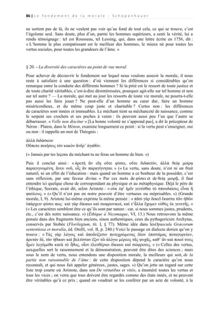 86 | L e f o n d e m e n t d e l a m o r a l e - S c h o p e n h a u e r

ne sortent pas de là, ils ne veulent pas voir qu’au fond de tout cela, ce qui se trouve, c’est
l’égoïsme seul. Sans doute, plus d’un, parmi les hommes supérieurs, a senti la vérité, lui a
rendu témoignage : tel est Rousseau, tel Lessing, qui, dans une lettre écrite en 1756, dit :
« L’homme le plus compatissant est le meilleur des hommes, le mieux né pour toutes les
vertus sociales, pour toutes les grandeurs de l’âme. »

§ 20. - La diversité des caractères au point de vue moral.
Pour achever de découvrir le fondement sur lequel nous voulons asseoir la morale, il nous
reste à satisfaire à une question : d’où viennent les différences si considérables qu’on
remarque entre la conduite des différents hommes ? Si la pitié est le ressort de toute justice et
de toute charité véritables, c’est-à-dire désintéressées, pourquoi agit-elle sur tel homme et non
sur tel autre ? — La morale, qui met au jour les ressorts de toute vie morale, ne pourra-t-elle
pas aussi les faire jouer ? Ne peut-elle d’un homme au cœur dur, faire un homme
miséricordieux, et du même coup juste et charitable ? Certes non : les différences
de caractères sont innées et immuables. Le méchant tient sa méchanceté de naissance, comme
le serpent ses crochets et ses poches à venin : ils peuvent aussi peu l’un que l’autre se
débarrasser. « Velle non discitur » [La bonne volonté ne s’apprend pas], a dit le précepteur de
Néron : Platon, dans le Ménon, examine longuement ce point : si la vertu peut s’enseigner, oui
ou non : il rappelle un mot de Théognis :
ἀλλὰ διδάσκων
Οὔποτε ποιήσεις τὸν κακὸν ἄνδρ’ ἀγαθόν.
(« Jamais par tes leçons du méchant tu ne feras un homme de bien. »)
Puis il conclut ainsi : « ἀρετὴ ἂν εἴη οὔτε φύσει, οὔτε διδακτόν, ἀλλὰ θείᾳ μοίρᾳ
παραγιγνομένη, ἄνευ νοῦ, οἷς ἂν παραγίγνηται. » (« La vertu, sans doute, n’est ni un fruit
naturel, ni un effet de l’éducation : mais quand un homme a ce bonheur de la posséder, c’est
sans réflexion, par une faveur divine. » Par ces mots de φύσει et de θείᾳ μοιρᾷ, il faut
entendre ici quelque chose de correspondant au physique et au métaphysique. Déjà le père de
l’éthique, Socrate, avait dit, selon Aristote : « οὐκ ἐφ' ἡμῖν γενέσθαι τὸ σπουδαίους εἶναι ἢ
φαύλους. » (« Qu’il n’est pas en notre pouvoir d’être vertueux ou méprisables. ») (Grande
morale, I, 9). Aristote lui-même exprime la même pensée : « πᾶσι γὰρ δοκεῖ ἕκαστα τῶν ἠθῶν
ὑπάρχειν φύσει πως· καὶ γὰρ δίκαιοι καὶ σωφρονικοὶ, καὶ τ’ἆλλα ἔχομεν εὐθὺς ἐκ γενετῆς. »
(« Les caractères semblent être ce qu’ils sont par nature : car, si nous sommes justes, prudents,
etc., c’est dès notre naissance. ») (Éthique à Nicomaque, VI, 13.) Nous retrouvons la même
pensée dans des fragments bien anciens, sinon authentiques, ceux du pythagoricien Archytas,
conservés par Stobée (Florilegium, tit. I, § 77). Même idée dans lesOpuscula Græcorum
sententiosa et moralia, éd. Orelli, vol. II, p. 240.) Voici le passage en dialecte dorien qu’on y
trouve : « Τὰς γὰρ λόγοις καὶ ἀποδείξεσιν ποτεχρώμενας δέον ἐπιστάμας ποταγορεύεν,
ἀρετὰν δέ, τὰν ἡθικαν καὶ βελτίσταν ἕξιν τῶ ἀλόγω μέρεος τᾶς ψυχᾶς, καθ’ ἃν καὶ ποιοί τινες
ἦμεν λεγόμεθα κατὰ τὸ ἦθος, οἷον ἐλευθέριοι δίκαιοι καὶ σώφρονες. » (« Celles des vertus,
auxquelles sert le raisonnement et la démonstration, peuvent être dites des sciences ; mais
sous le nom de vertu, nous entendons une disposition morale, la meilleure qui soit, de la
partie non raisonnable de l’âme : de cette disposition dépend le caractère qu’on nous
reconnaît, et qui nous fait appeler généreux, justes, sages. ») Qu’on jette un regard sur cette
liste trop courte où Aristote, dans son De virtutibus et vitiis, a énuméré toutes les vertus et
tous les vices ; on verra que tous doivent être regardés comme des états innés, et ne peuvent
être véritables qu’à ce prix ; quand on voudrait se les conférer par un acte de volonté, à la

 