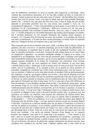 87 | L e f o n d e m e n t d e l a m o r a l e - S c h o p e n h a u e r

suite de méditations raisonnées, ce serait en somme, pure hypocrisie et mensonge ; aussi,
viennent des circonstances pressantes, et il ne faut plus compter qu’elles se conservent et
résistent. Autant en peut-on dire de cette autre vertu, la charité : elle fait défaut chez Aristote,
comme chez tous les anciens. Aussi, c’est dans le même sens qu’il faut entendre Montaigne
quand il dit : « Serait-il vrai, que pour être bon tout à fait, il nous le faille être par occulte,
naturelle et universelle propriété, sans loi, sans raison, sans exemple ? » (Liv, ch. 11.)
Lichtenberg dit également : « Toute vertu préméditée ne tient guère. Ce qu’il faut ici, c’est du
sentiment, ou de l’accoutumance. » (Mélanges : Réflexions morales.) Et de son coté le
christianisme primitif vient confirmer la même doctrine : dans Luc, chap. vi, verset 45, on lit
ceci : « ὁ ἀγαθὸς ἄνθρωπος ἐκ τοῦ ἀγαθοῦ θησαυροῦ τῆς καρδίας αὑτοῦ προφέρει τὸ ἀγαθὸν,
καὶ ὁ πονηρὸς ἄνθρωπος ἐκ τοῦ πονηροῦ θησαυροῦ τῆς καρδίας αὑτοῦ προφέρει τὸ
πονηρόν. » (« L’homme bon, du trésor de son cœur, tire la bonté ; et le méchant, du trésor de
son cœur, la méchanceté. ») Et dans les deux versets précédents, la même vérité est exprimée
déjà sous l’allégorie du fruit, qui toujours vaut ce que vaut l’arbre.
Mais le premier qui ait mis en lumière cette grave vérité, c’est Kant, dans sa théorie, pleine de
grandeur, des deux caractères : le caractère empirique, qui est de l’ordre des phénomènes, et
qui en conséquence se manifeste dans le temps et par une multiplicité d’actions ; puis, au
fond, le caractère intelligible, c’est-à-dire, l’essence de cette même chose en soi, dont l’autre
est simplement l’apparence : ce caractère intelligible échappe à l’espace et au temps, à la
multiplicité et au changement. Ainsi, mais non pas autrement, peut s’expliquer cette rigidité,
cette immutabilité étonnante des caractères, que la vie nous apprend à reconnaître, et qui est la
réponse toujours irréfutable de la réalité, de l’expérience, aux prétentions d’une certaine
éthique : j’entends celle qui croit améliorer les mœurs des hommes, et qui nous parle
« progrès dans la vertu » ; tandis que, le fait le prouve assez, la vertu est en nous l’œuvre de la
nature, non de la prédication. Si le caractère n’était, en sa qualité de chose primitive et
immuable, incapable de s’améliorer par l’effet d’une connaissance plus vraie des choses ; si,
tout au contraire, il fallait en croire cette plate morale, et attendre d’elle un perfectionnement
des caractères, et par là « un progrès continu vers le bien », alors tant de religions avec leur
appareil solennel, tant d’efforts faits par les moralistes auraient dû n’être pas en pure perte, et
on devrait, du moins prendre la moyenne, trouver notablement plus de vertus dans moitié la
plus âgée de l’humanité que dans la plus jeune. Or il n’y a pas trace d’une telle différence, et
bien au contraire, si nous attendons quelque chose de bon, c’est plutôt des jeunes gens : quant
aux hommes d’âge, la vie a dû les rendre pires. Sans doute, il peut arriver qu’un homme en
vieillissant paraisse devenir meilleur, ou moins bon, qu’il ne fut dans sa jeunesse ; la cause en
est facile à saisir : c’est qu’avec l’âge, l’intelligence mûrit et se corrige en mille choses, aussi
le caractère se dégage-t-il peu à peu et devient-il de plus en plus clair ; la jeunesse avec son
ignorance, ses erreurs, ses chimères, était exposée aux séductions de certains motifs faux,
tandis que les véritables lui échappaient ; c’est ce que j’ai exposé, dans le précédent Essai,
au paragraphe 3. — Parmi les condamnés, il est vrai, le nombre des jeunes gens dépasse de
beaucoup celui des hommes d’âge : c’est que, quand un homme est par son caractère disposé
à mal faire, l’occasion ne se fait pas attendre pour lui, de passer à l’exécution, et d’arriver à
son but, les galères ou la potence ; et au contraire, quand un homme a passé devant toutes les
occasions de mal faire qui s’offrent durant une longue vie, sans y céder, plus tard il ne sera
pas davantage facile à tenter. Telle est, à mon sens, la vraie raison du respect que l’on croit
devoir aux vieillards : c’est qu’ils ont soutenu l’épreuve d’une longue vie, et conservé
toujours leur intégrité ; sans quoi il n’y aurait plus à les respecter. — Cela, chacun le sait
bien : aussi ne se laisse-t-on point prendre aux prétentions des moralistes ; quiconque s’est
une fois montré un méchant homme, a perdu à jamais notre confiance ; et en revanche, une
fois qu’un homme a fait preuve de générosité, quelque changement qui puisse survenir, nous
comptons avec confiance sur son bon cœur. « Operari sequitur esse », cette vérité est un

 