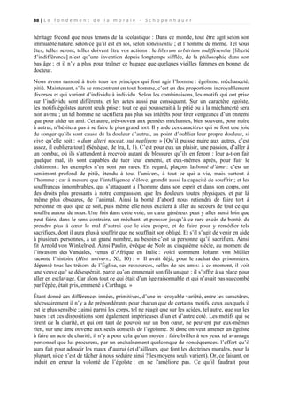 88 | L e f o n d e m e n t d e l a m o r a l e - S c h o p e n h a u e r

héritage fécond que nous tenons de la scolastique : Dans ce monde, tout être agit selon son
immuable nature, selon ce qu’il est en soi, selon sonessentia ; et l’homme de même. Tel vous
êtes, telles seront, telles doivent être vos actions : le liberum arbitrium indifferentiæ [liberté
d’indifférence] n’est qu’une invention depuis longtemps sifflée, de la philosophie dans son
bas âge ; et il n’y a plus pour traîner ce bagage que quelques vieilles femmes en bonnet de
docteur.
Nous avons ramené à trois tous les principes qui font agir l’homme : égoïsme, méchanceté,
pitié. Maintenant, s’ils se rencontrent en tout homme, c’est en des proportions incroyablement
diverses et qui varient d’individu à individu. Selon les combinaisons, les motifs qui ont prise
sur l’individu sont différents, et les actes aussi par conséquent. Sur un caractère égoïste,
les motifs égoïstes auront seuls prise : tout ce qui pousserait à la pitié ou à la méchanceté sera
non avenu ; un tel homme ne sacrifiera pas plus ses intérêts pour tirer vengeance d’un ennemi
que pour aider un ami. Cet autre, très-ouvert aux pensées méchantes, bien souvent, pour nuire
à autrui, n’hésitera pas à se faire le plus grand tort. Il y a de ces caractères qui se font une joie
de songer qu’ils sont cause de la douleur d’autrui, au point d’oublier leur propre douleur, si
vive qu’elle soit : « dum alteri noceat, sui negligens » [Qu’il puisse nuire aux autres, c’est
assez, il oubliera tout] (Sénèque, de Ira, I, 1). C’est pour eux un plaisir, une passion, d’aller à
un combat, où ils s’attendent à recevoir autant de blessures qu’ils en feront : leur a-t-on fait
quelque mal, ils sont capables de tuer leur ennemi, et eux-mêmes après, pour fuir le
châtiment : les exemples n’en sont pas rares. En regard, plaçons la bonté d’âme : c’est un
sentiment profond de pitié, étendu à tout l’univers, à tout ce qui a vie, mais surtout à
l’homme ; car à mesure que l’intelligence s’élève, grandit aussi la capacité de souffrir ; et les
souffrances innombrables, qui s’attaquent à l’homme dans son esprit et dans son corps, ont
des droits plus pressants à notre compassion, que les douleurs toutes physiques, et par là
même plus obscures, de l’animal. Ainsi la bonté d’abord nous retiendra de faire tort à
personne en quoi que ce soit, puis même elle nous excitera à aller au secours de tout ce qui
souffre autour de nous. Une fois dans cette voie, un cœur généreux peut y aller aussi loin que
peut faire, dans le sens contraire, un méchant, et pousser jusqu’à ce rare excès de bonté, de
prendre plus à cœur le mal d’autrui que le sien propre, et de faire pour y remédier tels
sacrifices, dont il aura plus à souffrir que ne souffrait son obligé. Et s’il s’agit de venir en aide
à plusieurs personnes, à un grand nombre, au besoin c’est sa personne qu’il sacrifiera. Ainsi
fit Arnold von Winkelried. Ainsi Paulin, évêque de Nole au cinquième siècle, au moment de
l’invasion des Vandales, venus d’Afrique en Italie : voici comment Johann von Müller
raconte l’histoire (Hist. univers., XI, 10) : « Il avait déjà, pour le rachat des prisonniers,
dépensé tous les trésors de l’Église, ses ressources, celles de ses amis: à ce moment, il voit
une veuve qui' se désespérait, parce qu’on emmenait son fils unique ; il s’offre à sa place pour
aller en esclavage. Car alors tout ce qui était d’un âge raisonnable et qui n’avait pas succombé
par l'épée, était pris, emmené à Carthage. »
Étant donné ces différences innées, primitives, d’une in- croyable variété, entre les caractères,
nécessairement il n’y a de prépondérants pour chacun que de certains motifs, ceux auxquels il
est le plus sensible ; ainsi parmi les corps, tel ne réagit que sur les acides, tel autre, que sur les
bases : et ces dispositions sont également impérieuses d’un et d’autre coté. Les motifs qui se
tirent de la charité, et qui ont tant de pouvoir sur un bon cœur, ne peuvent par eux-mêmes
rien, sur une âme ouverte aux seuls conseils de l’égoïsme. Si donc on veut amener un égoïste
à faire un acte de charité, il n’y a pour cela qu’un moyen : faire briller à ses yeux tel avantage
personnel que lui procurera, par un enchaînement quelconque de conséquences, l’effort qu’il
aura fait pour adoucir les maux d’autrui (et d’ailleurs, que font les doctrines morales, pour la
plupart, si ce n’est de tâcher à nous séduire ainsi ? les moyens seuls varient). Or, ce faisant, on
induit en erreur la volonté de l’égoïste ; on ne l'améliore pas. Ce qu’il faudrait pour

 