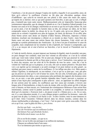 89 | L e f o n d e m e n t d e l a m o r a l e - S c h o p e n h a u e r

l’améliorer, c’est de pouvoir changer l’espèce de motifs a laquelle il est accessible; ainsi, de
faire qu’à celui-ci la souffrance d’autrui ne fût plus par elle-même quelque chose
d’indifférent : que celui-là ne trouvât pas son plaisir à être cause des maux des autres;
qu’auprès de ce dernier, tout ce qui peut ajoutera son bien-être, si peu que ce soit, n’effaçât
pas, n’anéantît pas toute autre raison. Malheureusement cela est impossible, beaucoup plus
certainement impossible, que de changer le plomb en or. Car il faudrait d’abord prendre à un
homme son cœur et le lui changer, transformer en un mot ce qui lui est le plus intime. Or, tout
ce qu’on peut, c’est de répandre la lumière dans sa tête, de corriger ses idées, de lui faire
comprendre mieux la réalité, les choses de la vie. Et après cela, qu’a-t-on obtenu ? que la
nature de sa volonté s’exprimât avec plus de logique, de clarté, de décision. Et en effet, plus
d'une bonne action sans doute est inspirée d’idées fausses, d'illusions, imposées a bonne
intention, touchant une récompense a obtenir en ce monde ou dans l’autre ; mais bien des
fautes aussi ont pour cause une notion fausse des choses humaines. Cette vérité sert de
principe au système pénitentiaire des Américains : là, le but n’est pas d’améliorer le cœur du
coupable, mais simplement de lui remettre la tête d’aplomb, de l’amener à comprendre, que
s’il y a un moyen sûr et aisé d’arriver au bien-être, c’est le travail et l’honnêteté non la
friponnerie.
A l’aide de motifs choisis, on peut imposer aux hommes la légalité, mais la moralité, non pas;
on peut changer leur conduite, mais non leur volonté en elle-même: or c’est de la volonté
seule que vient toute valeur morale. On ne peut pas changer le but que poursuit la volonté,
mais seulement le chemin qu’elle se fraye pour y arriver. Avec l`instruction, vous agissez sur
le choix des moyens, non sur celui de la fin dernière de tous les actes : cette fin, c’est la
volonté de l’individu qui se la propose, et en cela, elle suit sa nature primitive. On peut faire
voir a un égoïste qu’en renonçant a un petit avantage il en peut réaliser un plus grand ; au
méchant que pour causer a autrui de la souffrance, il s’en inflige une plus vive. Mais quant a
réfuter l’égoïsme, la méchanceté, en eux-mêmes, c’est ce qui ne se peut pas ; non, pas plus
que de prouver au chat qu’il a tort d’aimer les souris. De son côté, la bonté peut, grâce a un
perfectionnement des idées, a une connaissance plus profonde des rapports des hommes entre
eux, en un mot, a une plus grande lumière répandue dans l’esprit, parvenir a exprimer sa
nature d’une façon plus conséquente et plus achevée : ainsi, en apprenant les effets éloignés
de nos actions pour les autres, les souffrances que leur cause par exemple, à travers une
longue série d’intermédiaires, et dans la suite du temps, telle ou telle action qu’elle n’eût pas
crue si funeste; ou bien encore, en s’instruisant des conséquences fâcheuses d’une action bien
intentionnée, comme serait le pardon accordé à un coupable; et surtout en s’instruisant du
droit qu’a la maxime « Neminem lœde », de passer avant le « Omnes juva », etc. En ce sens,
oui, il y a une éducation morale, il y a une éthique propre a améliorer les hommes : mais elle
ne peut rien de plus. La limite ici est facile à voir : la tête s’éclaire, mais le cœur demeure ce
qu’il était. Ainsi l’essentiel, l’élément décisif, dans les choses morales, comme dans les
choses intellectuelles et physiques, c’est l’inné : l’art ne peut venir qu'en sous-ordre. Chacun
est ce qu’il est, « par la grâce de Dieu », jure divino.
Du bist am Ende - was du bist.
Setz’dir Perrücken auf von millionen Locken,
Setz'deinen Fuss auf ellenhohe Socken ;
Du bleibst doch immer was du bist.
[Tu es en fin de compte... ce que tu es.
Mets- toi sur la tête une perruque à un million de marteaux,
Chausse un cothurne haut d’une aune :
Tu n’en demeures pas moins ce que tu es.]

 