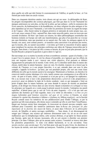 9|Le fondement de la morale - Schopenhauer

deux quelle est celle qui doit former le couronnement de l’édifice, ni quelle la base ; et l’on
finirait par rouler dans un cercle vicieux.
Dans ces cinquante dernières années, trois choses ont agi sur nous : la philosophie de Kant,
les progrès incomparables des sciences physiques, qui font que dans la vie de l’humanité les
époques antérieures ne sont plus, en face de la nôtre, qu’une enfance ; enfin le commerce des
livres sanscrits, du brahmanisme et du bouddhisme, ces deux religions les plus antiques et les
plus répandues qu’ait eues l’humanité, c’est-à-dire les premières de toutes au regard du temps
et de l’espace : elles furent même la religion primitive et nationale de notre propre race, car,
on le sait, nous venons d’Asie ; aujourd’hui, dans notre nouvelle patrie, nous en recevons une
seconde révélation. Eh bien ! par toutes ces raisons, les idées philosophiques essentielles des
hommes éclairés en Europe ont subi une transformation, que plus d’un peut-être ne s’avoue
pas sans hésitation, mais que pourtant on ne saurait nier. Par suite, les antiques appuis de la
morale, eux aussi, sont comme pourris ; et toutefois cette conviction n’en persiste pas moins,
que la morale, elle, ne saurait succomber : c’est donc qu’il doit se rencontrer d’autres appuis
pour remplacer les anciens, des principes conformes aux idées de l’époque renouvelées par le
progrès. Sans doute, c’est parce qu’elle a connu ce besoin, de jour en jour plus pressant, que la
Société Royale a proposé la question si grave dont il s’agit ici.
De tout temps on a vu mettre la morale en bons et nombreux sermons : quant à la fonder, c’est
à quoi l’on n’a jamais réussi. À voir les choses d’ensemble, on s’aperçoit que les efforts de
tous ont toujours tendu à ceci : trouver une vérité objective, d’où puissent se déduire
logiquement les préceptes de la morale. Cette vérité, on l’a cherchée tantôt dans la nature des
choses, tantôt dans la nature humaine : mais en vain. En résultat, toujours on a trouvé que la
volonté de l’homme va à son propre bien-être, à ce qui, entendu dans son sens le plus
complet, s’appelle le bonheur ; qu’ainsi, par son penchant propre, elle suit une route toute
différente de celle que la morale aurait à lui enseigner. Maintenant ce bonheur, on cherche à le
concevoir tantôt comme identique à la vertu, tantôt comme une conséquence et un effet de la
vertu : de part et d’autre, échec ; et pourtant ce n’est pas qu’on y ait épargné les sophismes.
On a eu recours tour à tour à des propositions découvertes a priori et à des propositions a
posteriori, pour en déduire la règle de la droite conduite : mais ce qui manquait, c’était un
point d’appui dans la nature humaine, qui nous donnât le moyen de résister au penchant
égoïste, et de diriger nos forces dans un sens inverse. Quant à énumérer et à critiquer ici tous
les principes sur lesquels on a voulu jusqu’à présent asseoir la morale, l’entreprise me paraît
superflue : d’abord parce que je suis de l’avis de saint Augustin : « Ce n’est pas tant aux
opinions des hommes qu’il faut regarder, mais à la vérité en elle-même. » (« Non est pro
magno habendum quid homines senserint, sed quæ sit rei veritas. ») Ensuite, ce serait
vraiment là « porter des chouettes à Athènes » (γλαῦκας εἰς Ἀθῆνας κομίζειν) : car la Société
Royale connaît assez les tentatives de nos prédécesseurs pour fonder l’éthique, et par la
question qu’elle nous propose, elle donne assez à entendre qu’elle en sent bien l’insuffisance.
Quant aux lecteurs moins bien renseignés, ils trouveront un résumé non pas complet, mais
suffisant pour l’essentiel, des tentatives antérieures dans la Revue des principes les plus
importants de la doctrine des mœurs de Garve, et aussi dans l’Histoire de la philosophie
morale, de Stäudlin, et autres ouvrages semblables. — Sans doute, il est décourageant de
songer que l’éthique, une science qui intéresse directement notre vie, ait eu un sort aussi
malheureux que la métaphysique même, cette science abstruse, et qu’après les bases posées
par Socrate, après tant de travaux incessants, elle en soit encore à chercher son premier
principe. Car dans l’éthique, plus qu’en aucune autre science, l’essentiel se trouve tout dans
les premières propositions : le reste s’en déduit facilement, et va de soi-même. Tous
savent conclure, peu savent juger. Et c’est bien pour cela que les gros livres, les doctrines et
les leçons de morale, sont aussi inutiles qu’ennuyeux. Toutefois, je dois supposer connus au

 
