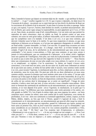 90 | L e f o n d e m e n t d e l a m o r a l e - S c h o p e n h a u e r

Goethe, Faust, I, Un cabinet d’étude.
Mais j’entends le lecteur qui depuis un moment déjà me de- mande : a qui attribuer la faute et
le mérite? — A qui ? veuillez regarder le § 10. Ce que j’aurais à répondre, j'ai déjà trouvé là
l’occasion de le placer : ma pensée sur ce sujet tient par un lien étroit à la doctrine de Kant sur
la coexistence de la liberté et de la nécessité. Je prie donc le lecteur de relire ce passage. Selon
ce qui y est exposé, l’operari, l'action, étant donnés les motifs, se produit nécessairement : dès
lors la liberté, qui a pour signe unique la responsabilité, ne peut appartenir qu’a l’esse, à l’être
en soi. Sans doute, au premier coup d’œil, ostensiblement, c’est sur notre acte que portent les
reproches de notre conscience; mais en réalité, au fond, ils portent contre ce que nous
sommes; nos actes ne sont qu'un indice, d’ailleurs irrécusable, car ils sont à notre caractère ce
que les symptômes sont à la maladie. C’est donc à cet esse, à ce que nous sommes, que
doivent s’attacher aussi la faute et le mérite. Ce que nous respectons et aimons, ce que nous
méprisons et haïssons en un homme, ce n’est pas une apparence changeante et variable, mais
un fond solide, à jamais immuable ; ce fond, c’est son être. Et quand nous revenons sur notre
premier sentiment, nous ne disons pas : il a changé ; mais bien : je m’étais trompé sur son
compte. S’agit-il de nous, de la satisfaction ou du mécontentement que nous avons à nous
contempler ? c’est encore à nous-mêmes, a l’être que nous sommes, et que nous serons à
jamais et irrévocablement, que ces sentiments-là s’adressent : et la même vérité s’applique
aussi aux qualités de l’intelligence, bien plus, aux traits de la physionomie. Comment dès lors
ne serait-ce pas à notre être que doivent être rapportés la faute et le mérite ? — Nous faisons
donc une connaissance de jour en jour plus ample avec nous-mêmes; le registre de nos actes
va se remplissant : ce registre, c’est la conscience. Le thème sur lequel s’exerce notre
conscience, c’est avant tout nos actes, ceux de nos actes où, la pitié nous ordonnant au moins
de ne pas nuire aux autres, et même de leur prêter aide et secours, nous sommes restés sourds
à sa voix, pour écouter l’égoïsme, la méchanceté peut-être, ou bien, méprisant ces deux sortes
de tentations, nous lui avons obéi. On peut par celle de ces deux alternatives où nous nous
sommes arrêtés, mesurer la distance que nous mettons entre nous et les autres. C’est par cette
distance qu’il faut juger du degré de notre valeur morale ou de notre immoralité, de ce qu’il y
a en nous de justice et de charité, ou bien de dispositions contraires Peu a peu s’accroît la liste
de celles de nos actions dont le témoignage sur ce point est significatif : l’image de notre
caractère s’achève ainsi trait par trait, et nous arrivons à nous connaître nous-mêmes. Alors
aussi se forment des sentiments de satisfaction ou de mécontentement, au sujet de ce que nous
sommes, et ici tout dépend d’un point : est-ce l’égoïsme, la méchanceté, ou la pitié qui l’a
emporté en nous ? la différence que nous maintenons entre notre personne et les autres, estelle grande ou faible? Et c’est d’après la même règle, que nous jugeons les autres : car leurs
caractères aussi, comme les nôtres, nous sont connus par la seule expérience, avec moins de
profondeur, il est vrai : alors nos sentiments se nomment approbation, estime, respect, ou bien
blâme, dédain, mépris, au lieu que tout à l’heure, quand il s’agissait de nous, c’était le
contentement ou le mécontentement, un mécontentement qui pouvait aller jusqu’au remords.
Veut-on une preuve de plus, que nos reproches, quand ils s’adressent aux autres, portent sur
leurs actes en premier lieu, mais au fond visent leur caractère en ce qu’il a d'immuable ? que
nous considérons en ces moments la vertu et le vice comme propriétés essentielles a l’être,
tenant à son fond ‘? Eh bien ! que l’on examine tant d’expressions, si ordinaires ;
« Maintenant je vois ce que tu es ! » — « Je me suis trompé sur ton compte » — « Now I see
what you are! » — « Voila donc, comme tu es ! »1 — « Je ne suis pas de ceux-là! — « Je ne
suis pas l’homme à vous en imposer », et autres analogues. Et celle-ci : « les âmes bien
1

En français, et sic, dans le texte. (TR.)

 