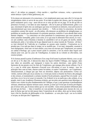 91 | L e f o n d e m e n t d e l a m o r a l e - S c h o p e n h a u e r

nées »1; de même en espagnol, « bien nacido » ; signifiant vertueux, vertu; « generosioris
animi amicus » [ami à l'âme généreuse], etc.
Si la raison est nécessaire à la conscience, c’est simplement parce que sans elle il n’est pas de
récapitulation claire et suivie de nos actes. Il est dans la nature des choses, que la conscience
parle seulement après coup : aussi dit-on en ce sens qu’elle est un juge. Si on dit qu’elle se
prononce d’avance, c’est dans un sens impropre : elle ne le peut qu’indirectement, grâce a ce
que, raisonnant d’après des cas analogues qui nous reviennent en mémoire, nous prévoyons le
mécontentement que nous causerait une récidive. — Telle est donc la conscience, du moins
considérée comme fait moral : en elle-même, elle demeure un problème de métaphysique; ce
problème ne touche pas directement à la présente question, toutefois il sera abordé dans notre
dernier chapitre. — La conscience est ainsi purement la connaissance que nous prenons de
notre caractère immuable, grâce à nos actes; et ce qui nous le démontre bien encore, le voici :
on sait combien varie d’homme à homme la sensibilité à tel ou tel genre de motifs, intérêt,
méchanceté, pitié; c’est même de là que dépend toute la valeur morale de l’homme : eh bien !
ce trait distinctif de l’individu ne s’explique en aucune autre manière ; l’instruction ne le
produit pas; il ne naît pas dans le temps, ne se modifie pas : il est inné, immuable, soustrait à
tout changement. Ainsi une vie tout entière, avec tous ces travaux qui l’emplissent, est comme
un cadran d’horloge, qui a pour ressort caché le caractère; c’est un miroir dans lequel seul
chacun peut voir, par les yeux de l’intelligence, la nature de sa volonté en elle-même, son
essence propre.
Si le lecteur prend la peine d’embrasser d’un coup d’œil toute la présente théorie, avec ce qui
est dit au § 10, déjà cité, il découvrira dans ma façon d’établir l’éthique, une logique, dans
mes idées un ensemble, qui manquent à toutes les autres doctrines ; sans parler d’une
harmonie de ma pensée avec les faits de l’expérience, qui manque plus encore ailleurs. Car il
n’y a que la vérité pour demeurer d’accord avec elle-même et avec la nature : tous les
principes faux sont en lutte, chacun contre lui-même, et contre l’expérience : car l’expérience,
silencieusement, à chaque pas que font ces doctrines, dépose une protestation. Certes ces
vérités, surtout celles par où je conclus ici, n’iront pas moins se heurter de front a des préjugés
et des erreurs, et nommément a certaine morale d’école primaire, aujourd’hui à la mode : je le
sais bien, et je n’en ai ni souci ni remords. Car d’abord, ici je ne parle pas a des enfants, ni au
peuple, mais à une Académie d’hommes éclairés, qui me pose une question toute théorique, et
relative aux vérités les plus fondamentales de l’éthique; et qui, à une question si profondément
sérieuse, attend une réponse sérieuse aussi; ensuite, je tiens qu’il n'est pas d’erreur privilégiée,
pas d’erreur utile, pas d’erreur même qui ne soit nuisible : toute erreur produit infiniment plus
de mal que de bien. — Que si toutefois on veut prendre les préjugés pour mesure du vrai, ou
pour la borne que nul ne doit passer dans l’exposition de ses idées, alors qu’on laisse tomber
tout à fait les facultés de philosophie et les Académies : ce sera plus loyal : car ou la réalité
n’est pas, ne doit pas être l’apparence.

1

En français dans le texte. (TR.)

 