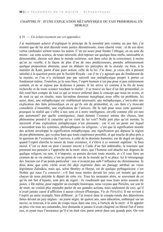 92 | L e f o n d e m e n t d e l a m o r a l e - S c h o p e n h a u e r

CHAPITRE IV : D’UNE EXPLICATION MÉTAPHYSIQUE DU FAIT PRIMORDIAL EN
MORALE
§ 21. — Un éclaircissement sur cet appendice.
J`ai maintenant achevé d’expliquer le principe de la moralité pris comme un pur fait; j’ai
montré que de lui seul découle toute justice désintéressée, toute charité vraie : et de ces deux
vertus cardinales sortent toutes les autres. C’en est assez pour fonder l’éthique, en un sens du
moins : car cette science, de toute nécessité, doit reposer sur quelque base réelle, saisissable et
démontrable, choisie soit dans le monde extérieur, soit dans celui de la conscience; à moins
qu’on ne veuille, à la façon de plus d’un de mes prédécesseurs, prendre arbitrairement
quelque proposition abstraite, pour en déduire les préceptes de la morale; ou bien, à la
manière de Kant, partir d’une pure notion, celle de la loi. J’ai donc, je crois, dès à présent
satisfait à la question posée par la Société Royale : car il ne s’y agissait que du fondement de
la morale, et l’on n’y réclamait pas par surcroît une métaphysique propre à porter ce
fondement même. Toutefois, je le sens bien, l’esprit humain n’est pas pour si peu entièrement
content, et ne se repose pas là-dessus à jamais. Il lui arrive ici comme à la fin de toute
recherche et de toute science touchant la réalité : il se trouve en face d’un fait primordial; ce
fait rend bien compte de tout ce qui se trouve enfermé dans le concept que nous en avons, et
de tout ce qui en résulte, mais lui-même demeure inexpliqué, nous offre un problème. Ici
aussi, donc, une métaphysique est visiblement nécessaire; une métaphysique, c’est-à-dire une
explication des faits primordiaux en ce qu’ils ont de primordial, et, ces faits s’y trouvant
considérés d’ensemble, une explication de l’univers. De la naît pour nous cette question :
pourquoi la réalité qui s’offre à nos sens et à notre intelligence, est-elle comme elle est non
pas autrement? par quelle conséquence, étant donnée l’essence intime des choses, leur
phénomène prend-il le caractère qu’on vient de lui voir? Nulle part plus qu’en morale, la
nécessité d’une explication métaphysique n’est pressante : car il est un point sur lequel
s’accordent tous les systèmes, philosophiques ou religieux : c’est que la signification morale
des actions enveloppe la signification métaphysique, une signification qui dépasse la région
du pur phénomène, qui va plus haut que toute expérience possible, et qui touche de plus près a
la question de l’existence de l’univers, à celle de la destinée humaine; car de degré en degré,
quand l’esprit cherche la raison de toute existence, il s’élève à ce sommet suprême : le bien
moral. C’est ce dont on peut s’assurer encore à l’aide d’un fait indéniable, la tournure que
prennent nos pensées a l’approche de la mort: alors, que l’homme soit attaché aux dogmes de
quelque religion, ou non, il n’importe; sa pensée devient toute morale, et s’il veut faire un
examen de sa vie entière, c’est au point de vue de la morale qu’il se place. Ici le témoignage
des Anciens est d’un poids particulier : eux n’avaient pas subi l’influence du christianisme. Je
dirai donc que cette vérité avait été déjà exprimée dans un passage attribué au vieux
législateur Zaleukos, mais qui, selon Bentley et Heyne, est de quelque pythagoricien; c’est
Stobée qui nous l’a conservé : « Il faut nous mettre devant les yeux cet instant qui pour
chacun de nous précède le départ de cette vie. Tous les mourants alors, se souvenant de ce
qu’ils ont fait d’injuste, sont pris de regret : ils voudraient que tous leurs actes eussent été
justes. » De même, pour rappeler un exemple historique, nous voyons que Périclès, sur son lit
de mort, ne voulait plus entendre parler de ses grandes actions, mais seulement de ceci, qu’il
n’avait jamais causé d’affliction à aucun citoyen (Plutarque, Vie de Périclès). Il me revient à
l’esprit un autre exemple, bien différent : je l’ai trouvé dans le compte-rendu des dépositions
faites devant un jury anglais : un jeune nègre, de quinze ans, sans éducation, embarqué sur un
navire, se trouvait, à la suite de coups reçus dans une rixe, à l'article de la mort : il fit appeler
au plus vite tous ses camarades, leur demanda si jamais il avait chagriné ou blessé l'un d’entre
eux, et ayant reçu l’assurance qu’il n’en était rien, parut entrer dans une grande paix. On voit

 