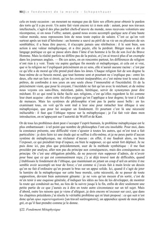 93 | L e f o n d e m e n t d e l a m o r a l e - S c h o p e n h a u e r

cela en toute occasion : un mourant ne manque pas de faire ses efforts pour obtenir le pardon
des torts qu’il a pu avoir. Un autre fait vient encore ici à mon aide : autant, pour nos travaux
intellectuels, s’agit-il des plus parfait chefs-d’œuvre du monde, nous recevons volontiers une
récompense, si on nous l’offre; autant, quand nous avons accompli quelque acte d’une haute
valeur morale, nous repoussons loin de nous toute espèce de salaire. C’est ce qu’on voit
surtout après un trait d’héroïsme : un homme a sauvé au péril de sa vie un ou plusieurs de ses
semblables; il a beau être pauvre, il n'accepte jamais une rétribution : il le sent bien, son
action à une valeur métaphysique, et a être payée, elle la perdrait. Bürger nous a dit en
langage poétique ce qui se passe alors dans l’âme d’un homme à la fin de son lied du Brave
Homme. Mais la réalité parfois ne diffère pas de la poésie, et j’en ai trouvé plus d’un exemple
dans les journaux anglais. — De ces actes, on en rencontre partout, les différences de religion
n’ont rien à y voir. Toute vie aspire quelque fin morale et métaphysique, et cela est si vrai,
que si la religion ne l’expliquait précisément en ce sens, elle n’aurait aucune racine : c’est par
ce qu’elle a de moral qu’elle prend pied dans les âmes. Chaque religion fait de son dogme la
base même de ce besoin moral, que tout homme sent et pourtant ne s’explique pas : entre les
deux, elle met un lien si étroit, qu’on les croirait inséparables; et c’est même tout le souci des
prêtres, de confondre à nos yeux en une seule chose l’immoralité et l'incrédulité. Et de la
précisément vient, que pour le croyant, l’incrédule ne fait qu’un avec le méchant; et de même
nous voyons ces sans-Dieu, mécréant, païen, hérétique, servir de synonymes pour dire
méchant. Et ce qui rend la tâche facile aux religions, c’est qu’elles regardent la foi comme
leur étant acquise : alors cette foi elles exigent qu’on l’applique a leur dogme; le tout à l’aide
de menaces. Mais les systèmes de philosophie n’ont pas la partie aussi belle : en les
examinant tous, on voit qu’ils sont mal à leur aise pour rattacher leur éthique à une
métaphysique, que pour lui assigner un fondement. Et pourtant c’est là une nécessité
inéluctable : il faut que l’éthique repose sur la métaphysique ; je l’ai fait voir dans mon
introduction, en m’appuyant sur l’autorité de Wolff et de Kant.
Or de tous les problèmes dont peut s’occuper l’esprit humain, le problème métaphysique est le
plus embarrassant : à tel point que nombre de philosophes l’ont cru insoluble. Pour moi, dans
la constance présente, une difficulté vient s’ajouter à toutes les autres, qui m’est tout a fait
particulière : je dois faire ici une étude qui se suffise à elle-même, et je ne peux partir d’aucun
système de métaphysique, me réclamer d’aucun : en effet, il me faudrait alors, ou bien
l’exposer, ce qui prendrait trop d’espace, ou bien le supposer, ce qui serait fort déplacé. Je ne
puis donc ici, pas plus que précédemment, user de la méthode synthétique : il me faut
procéder par analyse, aller non pas du principe aux conséquences, mais des conséquences au
principe. Or c’est une obligation pénible, de ne pouvoir rien supposer d’admis, de n’avoir
pour base que ce qui est communément reçu; j’y ai déjà trouvé tant de difficultés, quand
j’établissais le fondement de l’éthique, que maintenant en jetant un coup d’œil en arrière il me
semble avoir accompli un tour de force; c’est comme si j’avais fait à main levée un dessin
qu’on ne fait d’ordinaire qu’en posant le bras sur un appui solide. Ici, quand il s’agit de jeter
la lumière de la métaphysique sur cette base morale, cette nécessité, de se passer de toute
supposition, devient bien autrement gênante : je ne vois qu’un moyen d’en sortir, c’est de
m’en tenir à une esquisse générale, d’indiquer les idées au lieu de les développer, de montrer
la route qui conduirait au but, au lieu de la suivre jusqu’à la fin, enfin de dire seulement une
petite partie de ce que j’aurais eu à dire en toute autre circonstance sur un tel sujet. Mais
d’abord, outre les raisons que je viens d’alléguer, je dois encore m’excuser sur ceci, que dans
les chapitres précédents j’ai résolu le véritable problème qui m’était proposé : ce qui suit n’est
donc qu'un opus supererogationis [un travail surérogatoire], un appendice ajouté de mon plein
gré, et qu’il faut prendre comme je le donne.
§22. Fondement Métaphysique

 