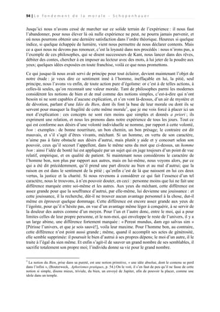 94 | L e f o n d e m e n t d e l a m o r a l e - S c h o p e n h a u e r

Jusqu’ici nous n’avons cessé de marcher sur ce solide terrain de l’expérience : il nous faut
l’abandonner, pour nous élever là où nulle expérience ne peut, ne pourra jamais parvenir, et
où nous pourrons obtenir une dernière satisfaction dans l’ordre théorique. Heureux si quelque
indice, si quelque échappée de lumière, vient nous permettre de nous déclarer contents. Mais
ce a quoi nous ne devons pas renoncer, c’est la loyauté dans nos procédés : nous n’irons pas, a
l’exemple de ces philosophes, qui se disent successeurs de Kant, nous lancer dans des rêves,
débiter des contes, chercher à en imposer au lecteur avec des mots, à lui jeter de la poudre aux
yeux; quelques idées exposées en toute franchise, voilà ce que nous promettons.
Ce qui jusque-là nous avait servi de principe pour tout éclairer, devient maintenant l’objet de
notre étude : je veux dire ce sentiment inné à l’homme, ineffaçable en lui, la pitié, seul
principe, nous l’avons vu enfin, de toute action pure d’égoïsme: or c’est à de telles actions, à
celles-là seules, qu’on reconnait une valeur morale. Tant de philosophes parmi les modernes
considèrent les notions de bien et de mal comme des notions simples, c’est-à-dire qui n’ont
besoin ni ne sont capables d’aucune explication, et s’en vont là-dessus, d’un air de mystère et
de dévotion, parlant d’une Idée du Bien, dont ils font la base de leur morale ou dont ils se
servent pour masquer la fragilité de cette même morale1, que je me vois forcé à placer ici un
mot d’explication : ces concepts ne sont rien moins que simples et donnés a priori ; ils
expriment une relation, et nous les prenons dans notre expérience de tous les jours. Tout ce
qui est conforme aux désirs d’une volonté individuelle se nomme, par rapport à cette volonté,
bon : exemples : de bonne nourriture, un bon chemin, un bon présage; le contraire est dit
mauvais, et s’il s’agit d’êtres vivants, méchant. Si un homme, en vertu de son caractère,
n’aime pas à faire obstacle aux désirs d’autrui, mais plutôt y aide et y concourt selon son
pouvoir, ceux qu’il secourt l’appellent, dans le même sens du mot que ci-dessus, un homme
bon : ainsi l’idée de bonté lui est appliquée par un sujet qui en juge toujours d’un point de vue
relatif, empirique, et en qualité de patient. Si maintenant nous considérons le caractère de
l’homme bon, non plus par rapport aux autres, mais en lui-même, nous voyons alors, par ce
qui a été dit précédemment, qu’il prend une part directe au bien et au mal d’autrui; que la
raison en est dans le sentiment de la pitié ; qu’enfin c’est de là que naissent en lui ces deux
vertus, la justice et la charité. Si nous revenons à considérer ce qui fait l’essence d’un tel
caractère, nous le trouvons, à n’en pouvoir douter, en ceci : personne moins que lui ne fait une
différence marquée entre soi-même et les autres. Aux yeux du méchant, cette différence est
assez grande pour que la souffrance d’autrui, par elle-même, lui devienne une jouissance : et
cette jouissance, il la recherche, dût-il ne trouver aucun avantage personnel à la chose, dut-il
même en éprouver quelque dommage. Cette différence est encore assez grande aux yeux de
l’égoïste, pour qu’il n’hésite pas, en vue d’un avantage même léger à conquérir, à se servir de
la douleur des autres comme d’un moyen. Pour l’un et l’autre donc, entre le moi, qui a pour
limites celles de leur propre personne, et le non-moi, qui enveloppe le reste de l’univers, il y a
un large abime, une différence fortement marquée : « Pereat mundus, dam ego salvus sim »
[Périsse l’univers, et que je sois sauvé!], voila leur maxime. Pour l’homme bon, au contraire,
cette différence n’est point aussi grande ; même, quand il accomplit ses actes de générosité,
elle semble supprimée: il poursuit le bien d’autrui à ses propres dépens; le moi d’un autre, il le
traite à l’égal du sien même. Et enfin s’agit-il de sauver un grand nombre de ses semblables, il
sacrifie totalement son propre moi; l’individu donne sa vie pour le grand nombre.
1

La notion du Bien, prise dans sa pureté, est une notion primitive, « une idée absolue, dont le contenu se perd
dans l’infini », (Bouterweck, Aphorismes pratiques, p. 54.) On le voit, il s’en faut de peu qu’il ne fasse de cette
notion si simple, disons mieux, triviale, du bien, un envoyé de Jupiter, afin de pouvoir la placer, comme une
idole dans un temple.

 