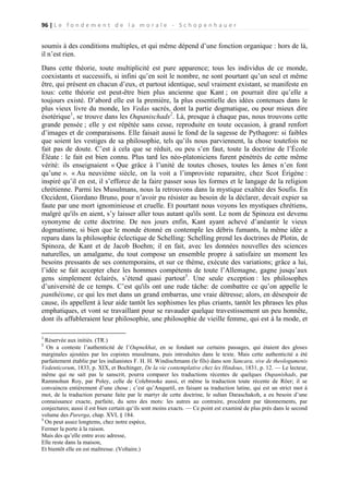 96 | L e f o n d e m e n t d e l a m o r a l e - S c h o p e n h a u e r

soumis à des conditions multiples, et qui même dépend d’une fonction organique : hors de là,
il n’est rien.
Dans cette théorie, toute multiplicité est pure apparence; tous les individus de ce monde,
coexistants et successifs, si infini qu’en soit le nombre, ne sont pourtant qu’un seul et même
être, qui présent en chacun d’eux, et partout identique, seul vraiment existant, se manifeste en
tous: cette théorie est peut-être bien plus ancienne que Kant ; on pourrait dire qu’elle a
toujours existé. D’abord elle est la première, la plus essentielle des idées contenues dans le
plus vieux livre du monde, les Vedas sacrés, dont la partie dogmatique, ou pour mieux dire
ésotérique1, se trouve dans les Oupanischads2. Là, presque à chaque pas, nous trouvons cette
grande pensée ; elle y est répétée sans cesse, reproduite en toute occasion, à grand renfort
d’images et de comparaisons. Elle faisait aussi le fond de la sagesse de Pythagore: si faibles
que soient les vestiges de sa philosophie, tels qu’ils nous parviennent, la chose toutefois ne
fait pas de doute. C’est à cela que se réduit, ou peu s’en faut, toute la doctrine de l’École
Éléate : le fait est bien connu. Plus tard les néo-platoniciens furent pénétrés de cette même
vérité: ils enseignaient « Que grâce à l’unité de toutes choses, toutes les âmes n’en font
qu’une ». « Au neuvième siècle, on la voit a l’improviste reparaitre, chez Scot Érigène :
inspiré qu’il en est, il s’efforce de la faire passer sous les formes et le langage de la religion
chrétienne. Parmi les Musulmans, nous la retrouvons dans la mystique exaltée des Soufis. En
Occident, Giordano Bruno, pour n’avoir pu résister au besoin de la déclarer, devait expier sa
faute par une mort ignominieuse et cruelle. Et pourtant nous voyons les mystiques chrétiens,
malgré qu'ils en aient, s’y laisser aller tous autant qu'ils sont. Le nom de Spinoza est devenu
synonyme de cette doctrine. De nos jours enfin, Kant ayant achevé d’anéantir le vieux
dogmatisme, si bien que le monde étonné en contemple les débris fumants, la même idée a
reparu dans la philosophie éclectique de Schelling: Schelling prend les doctrines de Plotin, de
Spinoza, de Kant et de Jacob Boehm; il en fait, avec les données nouvelles des sciences
naturelles, un amalgame, du tout compose un ensemble propre à satisfaire un moment les
besoins pressants de ses contemporains, et sur ce thème, exécute des variations; grâce a lui,
l’idée se fait accepter chez les hommes compétents de toute l’Allemagne, gagne jusqu’aux
gens simplement éclairés, s’étend quasi partout3. Une seule exception : les philosophes
d’université de ce temps. C’est qu'ils ont une rude tâche: de combattre ce qu’on appelle le
panthéisme, ce qui les met dans un grand embarras, une vraie détresse; alors, en désespoir de
cause, ils appellent à leur aide tantôt les sophismes les plus criants, tantôt les phrases les plus
emphatiques, et vont se travaillant pour se ravauder quelque travestissement un peu honnête,
dont ils affubleraient leur philosophie, une philosophie de vieille femme, qui est à la mode, et
1

Réservée aux initiés. (TR.)
On a conteste l’authenticité de l’Oupnekhat, en se fondant sur certains passages, qui étaient des gloses
marginales ajoutées par les copistes musulmans, puis introduites dans le texte. Mais cette authenticité a été
parfaitement établie par les indianistes F. H. H. Windischmann (le fils) dans son Sancara, sive de theologumenis
Vedenticorum, 1833, p. XIX, et Bochinger, De la vie contemplative chez les Hindous, 1831, p. 12. — Le lecteur,
même qui ne sait pas le sanscrit, pourra comparer les traductions récentes de quelques Oupanishads, par
Rammohun Roy, par Poley, celle de Colebrooke aussi, et même la traduction toute récente de Röer; il se
convaincra entièrement d’une chose ; c’est qu’Anquetil, en faisant sa traduction latine, qui est un strict mot à
mot, de la traduction persane faite par le martyr de cette doctrine, le sultan Daraschakoh, a eu besoin d’une
connaissance exacte, parfaite, du sens des mots: les autres au contraire, procèdent par tâtonnements, par
conjectures; aussi il est bien certain qu‘ils sont moins exacts. — Ce point est examiné de plus près dans le second
volume des Parerga, chap. XVI, § 184.
3
On peut assez longtems, chez notre espèce,
Fermer la porte à la raison.
Mais des qu’elle entre avec adresse,
Elle reste dans la maison,
Et bientôt elle en est maîtresse. (Voltaire.)
2

 