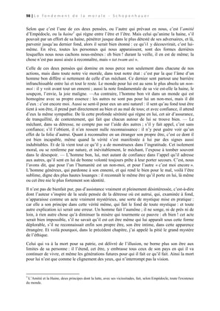 98 | L e f o n d e m e n t d e l a m o r a l e - S c h o p e n h a u e r

Selon que c’est l’une de ces deux pensées, ou l’autre qui prévaut en nous, c’est l’amitié
d’Empédocle, ou la haine1 qui règne entre l’être et l’être. Mais celui qu’anime la haine, s’il
pouvait par un effort de sa haine, pénétrer jusque dans le plus détesté de ses adversaires, et là,
parvenir jusqu’au dernier fond, alors il serait bien étonné : ce qu’i1 y découvrirait, c’est luimême. En rêve, toutes les personnes qui nous apparaissent, sont des formes derrières
lesquelles nous nous cachons nous-mêmes : eh bien ! durant la veille, il en est de même; la
chose n’est pas aussi aisée à reconnaître, mais « tat twam asi ».
Celle de ces deux pensées qui domine en nous perce non seulement dans chacune de nos
actions, mais dans toute notre vie morale, dans tout notre état : c’est par la que l’âme d’un
homme bon diffère si nettement de celle d’un méchant. Ce dernier sent partout une barrière
infranchissable entre lui et tout le reste. Le monde pour lui est au sens le plus absolu un nonmoi : il y voit avant tout un ennemi ; aussi la note fondamentale de sa vie est-elle la haine, le
soupçon, l’envie, la joie maligne. —Au contraire, l’homme bon vit dans un monde qui est
homogène avec sa propre essence : les autres ne sont pas pour lui un non-moi, mais il dit
d’eux : c’est encore moi. Aussi se sent-il pour eux un ami naturel : il sent qu’au fond tout être
tient à son être, il prend part directement au bien et au mal de tous; et avec confiance, il attend
d’eux la même sympathie. De là cette profonde sérénité qui règne en lui, cet air d’assurance,
de tranquillité, de contentement, qui fait que chacun autour de lui se trouve bien. — Le
méchant, dans sa détresse, ne compte pas sur l’aide des autres ; s’il y fait appel, c’est sans
confiance; s’il l’obtient, il n’en ressent nulle reconnaissance : il n’y peut guère voir qu’un
effet de la folie d’autrui. Quant à reconnaître en un étranger son propre être, c’est ce dont il
est bien incapable, même quand la vérité s’est manifestée à lui par des signes aussi
indubitables. Et de là vient tout ce qu’il y a de monstrueux dans l’ingratitude. Cet isolement
moral, ou se renferme par nature, et inévitablement, le méchant, l’expose à tomber souvent
dans le désespoir. — L’homme bon, lui, met autant de confiance dans l’appel qu’il adresse
aux autres, qu’il sent en lui de bonne volonté toujours prête à leur porter secours. C’est, nous
l’avons dit, que pour l’un l’humanité est un non-moi, et pour l’autre « c’est moi encore ».
L’homme généreux, qui pardonne à son ennemi, et qui rend le bien pour le mal, voilà l’être
sublime, digne des plus hautes louanges : il reconnaît le même être qu’il porte en lui, là même
ou cet être nie le plus fortement son identité.
Il n’est pas de bienfait pur, pas d’assistance vraiment et pleinement désintéressée, c’est-à-dire
dont l’auteur s’inspire de la seule pensée de la détresse où est autrui, qui, examinée à fond,
n’apparaisse comme un acte vraiment mystérieux, une sorte de mystique mise en pratique :
car elle a son principe dans cette vérité même, qui fait le fond de toute mystique : et toute
autre explication ici serait une erreur. Un homme fait l’aumône ; il ne songe, ni de près ni de
loin, à rien autre chose qu’à diminuer la misère qui tourmente ce pauvre : eh bien ! cet acte
serait bien impossible, s’il ne savait qu’il est cet être même qui lui apparaît sous cette forme
déplorable, s’il ne reconnaissait enfin son propre être, son être intime, dans cette apparence
étrangère. Et voilà pourquoi, dans le précédent chapitre, j’ai appelé la pitié le grand mystère
de l’éthique.
Celui qui va à la mort pour sa patrie, est délivré de l’illusion, ne borne plus son être aux
limites de sa personne : il l’étend, cet être, y embrasse tous ceux de son pays en qui il va
continuer de vivre, et même les générations futures pour qui il fait ce qu’il fait. Ainsi la mort
pour lui n’est que comme le clignement des yeux, qui n’interrompt pas la vision.

1

L’Amitié et la Haine, deux principes dont la lutte, avec ses vicissitudes, fait, selon Empédocle, toute l'existence
du monde.

 