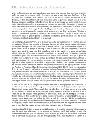 99 | L e f o n d e m e n t d e l a m o r a l e - S c h o p e n h a u e r

Voici un homme pour qui tous les autres ne sont qu’un non- moi; au fond sa propre personne,
seule, est pour lui vraiment réelle : les autres ne sont a vrai dire que fantômes ; il leur
reconnaît une existence, mais relative: ils peuvent lui servir comme instruments de ses
desseins, ou bien le contrarier, et voilà tout; enfin entre sa personne et eux tous, il y a une
distance immense, un abîme profond ; le voilà devant la mort: avec lui, toute réalité, le monde
entier lui semble disparaître. Voyez cet autre : en tous ses semblables, bien plus, en tout ce qui
a vie, il reconnaît son essence, il se reconnait ; son existence se fond dans l’existence de tous
les vivants: par la mort, il ne perd qu’une faible portion de cette existence ; il subsiste en tous
les autres, en qui toujours il a reconnu, aimé son essence, son être ; seulement l’illusion va
tomber, l’illusion qui séparait sa conscience de toutes les autres. Ainsi s’explique, non pas
entièrement, mais en grande partie, la conduite si différente que tiennent en face de la mort
l’homme d’une bonté extraordinaire et le scélérat.
De tout temps, la pauvre Vérité a eu à rougir de n’être qu’un paradoxe: et pourtant ce n’est
pas sa faute. Elle ne peut prendre la forme de l’erreur qui trône partout. Alors, gémissante,
elle implore du regard son dieu protecteur, le Temps, qui du doigt lui montre le triomphe et la
gloire futurs. Mais le Temps a un coup d’aile si ample, si lent, que, cependant, l’individu
meurt. Moi aussi, je sens bien l’air paradoxal que je vais avoir, avec mon interprétation
métaphysique du phénomène primordial en éthique, aux yeux de nos Occidentaux instruits,
accoutumés qu’ils sont à voir fonder la morale de tout autre manière : mais je ne peux pas
pourtant faire violence à la vérité. Tout ce que je peux, par considération pour eux, obtenir de
moi, c’est de faire voir, par une citation, comment cette métaphysique de la morale était, il y a
déjà des dizaines de siècles, au fond de la sagesse des Hindous; c’est de cette sagesse que je
me réclame: ainsi Copernic en appelait au système astronomique des pythagoriciens, étouffé
par Aristote et Ptolémée. Dans le Baghavad-Gita, lecture XIII, 27-28, on lit ceci (traduction
de A. W. von Schlegel) : « Eumdem in omnibus animantibus consistentem summum dominum,
istis pereuntibus baud pereuntem qui cernit, is vere cernit. — Eumdem vero cernens ubique
praesentem dominum, non violat semet ipsum sua ipsius culpa : exinde pergit ad summum iter
» [Celui qui voit un même souverain maître au fond de tous les vivants, maître qui lorsqu’ils
meurent ne meurt pas, celui-là voit le vrai. — Or, voyant le maître présent partout, il ne se
souille par aucune faute qui soit de son fait ; aussi il suit la route qui mène en haut.]
Je dois m’en tenir à ces simples indications touchant la métaphysique de la morale : et
pourtant il resterait encore à faire un pas de plus, qui est tout a fait nécessaire. Mais pour cela
il faudrait en morale aussi s’être avancé d’un pas plus loin ; et c’est ce qui ne se peut guère
ici : en Europe, la morale ne se propose pas de but supérieur à la théorie du droit et de la
vertu; ce qui est au-delà, elle l’ignore ou le méconnait. Ainsi, en omettant par nécessité ce
dernier point, je dois ajouter qu’avec cette esquisse d’ensemble d’une métaphysique de la
morale, on ne peut entrevoir, même de loin, la clef de voûte de l’édifice métaphysique
complet: on ne peut deviner la véritable liaison des parties de la Divina Commedia. D’ailleurs,
de l’exposer, cela ne rentre ni dans la question, ni dans mon plan. On ne peut dire tout en un
jour: et puis il ne faut pas en répondre plus long qu’on ne vous en demande.
Quand on travaille à faire avancer la pensée humaine et la science, on éprouve toujours de la
part du siècle une résistance : c’est comme un fardeau, qu’il faut traîner, et qui pèse
lourdement sur le sol, quoi qu’on puisse faire. Mais ce qui doit alors nous rendre confiance,
c’est la certitude d’avoir, il est vrai, les préjugés contre nous, mais pour nous la Vérité: et la

 