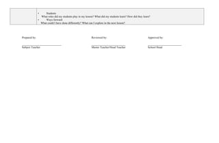 • Students
What roles did my students play in my lesson? What did my students learn? How did they learn?
• Ways forward
What could I have done differently? What can I explore in the next lesson?
Prepared by:
____________________________
Subject Teacher
Reviewed by:
________________________
Master Teacher/Head Teacher
Approved by:
________________________
School Head
 