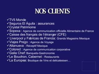 NOS CLIENTS TV5 Monde Seguros El Águila : assurances Crystal Patrimoine  Sopexa :  Agence de communication officielle Alimentaire de France Caisse des français de l’étranger (CFE) Liv erpool y Fabricas de Francia :  Grands Magasins Mexique Viajes Prego :  Agence de Voyage Altanueva :  Réceptif Mexique Colored :  Agence de communication corporative Galia Chef:  Banquets-Gastronomie Le Bouchon, Cabernet :  Restaurants La Europea:  Boutique de Vins et delicatessen… 