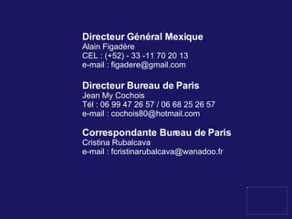 Directeur Général Mexique Alain Figadère CEL : (+52) - 33 -11 70 20 13 e-mail :  [email_address] Directeur Bureau de Paris Jean My Cochois Tél :  06 99 47 26 57 / 06 68 25 26 57 e-mail : cochois80@hotmail.com  Correspondante Bureau de Paris Cristina Rubalcava e-mail :  f [email_address] 
