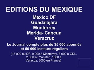 EDITIONS DU MEXIQUE Mexico DF Guadalajara Monterrey Merida- Cancun Veracruz Le Journal compte plus de 35 000 abonnés et 50 000 lecteurs réguliers  (13 000 au DF, 9 000 à Monterrey, 8 000 à GDL,  2 000 au Yucatán, 1500 á  Veracuz, 3000 en France)  