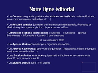 Notre ligne éditorial Un  Contenu  de grande qualité et des  Articles exclusifs  faits maison (Portraits, infos communautaires, culturelles etc.…) Un  Résumé complet  journalier de l’information Internationale, Française et Mexicaine qui comprends photos, diaporamas ou vidéos… Différentes sections intéressantes  : culturelle – Touristique – sportive - Economique – Informations locales - Communautaire  et  en septembre 2008 Un  Agenda Culturel  complet pour organiser ses sorties Un  Agenda Commercial  pour vivre au quotidien  (restaurants, hôtels, boutiques, services et conseils utiles…) Une  Section Petites Annonces  qui permettra d’acheter et vendre en toute sécurité dans sa communauté. Un  Espace Médias  avec TV et vidéos 
