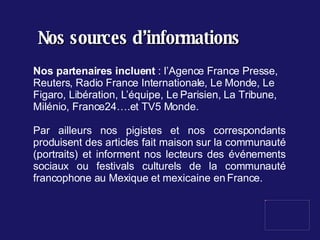 Nos sources d’informations Nos partenaires incluent  : l’Agence France Presse, Reuters, Radio France Internationale, Le Monde, Le Figaro, Libération, L’équipe, Le Parisien, La Tribune, Milénio, France24….et TV5 Monde. Par ailleurs nos pigistes et nos correspondants produisent des articles fait maison sur la communauté (portraits) et informent nos lecteurs des événements sociaux ou festivals culturels de la communauté francophone au Mexique et mexicaine en France. 