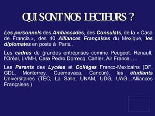 QUI SONT NOS LECTEURS ? Les personnels  des  Ambassades , des  Consulats , de la « Casa de Francia », des 40  Alliances Françaises  du Mexique,  les diplomates  en poste á  Paris.. Les  cadres  de grandes entreprises comme Peugeot, Renault, l’Oréal, LVMH, Casa Pedro Domecq, Cartier, Air France ….  Les  Parents  des  Lycées  et  Collèges  Franco-Mexicains (DF, GDL, Monterrey, Cuernavaca, Cancún), les  étudiants  Universitaires (TEC, La Salle, UNAM, UDG, UAG…Alliances Françaises ) 