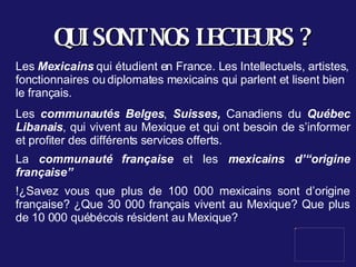 QUI SONT NOS LECTEURS ? Les  Mexicains  qui étudient en France. Les Intellectuels, artistes, fonctionnaires ou diplomates mexicains qui parlent et lisent bien le français.  Les  communautés Belges ,  Suisses,  Canadiens du  Québec   Libanais , qui vivent au Mexique et qui ont besoin de s’informer et profiter des différents services offerts. La  communauté française  et les  mexicains d’“origine française”   !¿Savez vous que plus de 100 000 mexicains sont d’origine française? ¿Que 30 000 français vivent au Mexique? Que plus de 10 000 québécois résident au Mexique? 